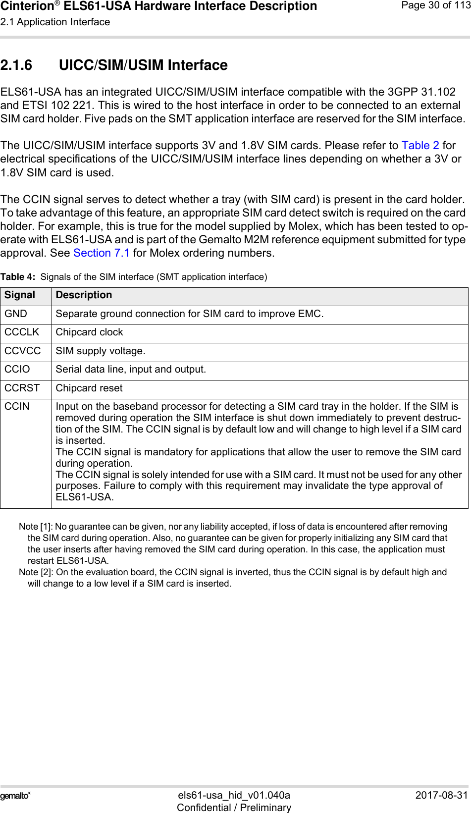Cinterion® ELS61-USA Hardware Interface Description2.1 Application Interface59els61-usa_hid_v01.040a 2017-08-31Confidential / PreliminaryPage 30 of 1132.1.6 UICC/SIM/USIM InterfaceELS61-USA has an integrated UICC/SIM/USIM interface compatible with the 3GPP 31.102 and ETSI 102 221. This is wired to the host interface in order to be connected to an external SIM card holder. Five pads on the SMT application interface are reserved for the SIM interface. The UICC/SIM/USIM interface supports 3V and 1.8V SIM cards. Please refer to Table 2 for electrical specifications of the UICC/SIM/USIM interface lines depending on whether a 3V or 1.8V SIM card is used.The CCIN signal serves to detect whether a tray (with SIM card) is present in the card holder. To take advantage of this feature, an appropriate SIM card detect switch is required on the card holder. For example, this is true for the model supplied by Molex, which has been tested to op-erate with ELS61-USA and is part of the Gemalto M2M reference equipment submitted for type approval. See Section 7.1 for Molex ordering numbers.Note [1]: No guarantee can be given, nor any liability accepted, if loss of data is encountered after removing the SIM card during operation. Also, no guarantee can be given for properly initializing any SIM card that the user inserts after having removed the SIM card during operation. In this case, the application must restart ELS61-USA.Note [2]: On the evaluation board, the CCIN signal is inverted, thus the CCIN signal is by default high and will change to a low level if a SIM card is inserted. Table 4:  Signals of the SIM interface (SMT application interface)Signal DescriptionGND Separate ground connection for SIM card to improve EMC.CCCLK Chipcard clockCCVCC SIM supply voltage.CCIO Serial data line, input and output.CCRST Chipcard resetCCIN Input on the baseband processor for detecting a SIM card tray in the holder. If the SIM is removed during operation the SIM interface is shut down immediately to prevent destruc-tion of the SIM. The CCIN signal is by default low and will change to high level if a SIM card is inserted.The CCIN signal is mandatory for applications that allow the user to remove the SIM card during operation. The CCIN signal is solely intended for use with a SIM card. It must not be used for any other purposes. Failure to comply with this requirement may invalidate the type approval of ELS61-USA.