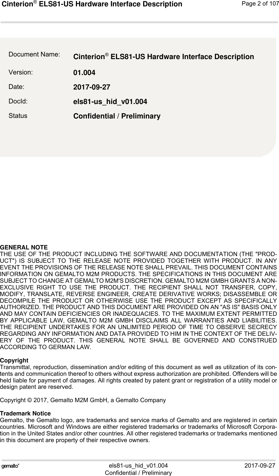 GENERAL NOTE THE USE OF THE PRODUCT INCLUDING THE SOFTWARE AND DOCUMENTATION (THE &quot;PROD-UCT&quot;) IS SUBJECT TO THE RELEASE NOTE PROVIDED TOGETHER WITH PRODUCT. IN ANYEVENT THE PROVISIONS OF THE RELEASE NOTE SHALL PREVAIL. THIS DOCUMENT CONTAINSINFORMATION ON GEMALTO M2M PRODUCTS. THE SPECIFICATIONS IN THIS DOCUMENT ARESUBJECT TO CHANGE AT GEMALTO M2M&apos;S DISCRETION. GEMALTO M2M GMBH GRANTS A NON-EXCLUSIVE RIGHT TO USE THE PRODUCT. THE RECIPIENT SHALL NOT TRANSFER, COPY,MODIFY, TRANSLATE, REVERSE ENGINEER, CREATE DERIVATIVE WORKS; DISASSEMBLE ORDECOMPILE THE PRODUCT OR OTHERWISE USE THE PRODUCT EXCEPT AS SPECIFICALLYAUTHORIZED. THE PRODUCT AND THIS DOCUMENT ARE PROVIDED ON AN &quot;AS IS&quot; BASIS ONLYAND MAY CONTAIN DEFICIENCIES OR INADEQUACIES. TO THE MAXIMUM EXTENT PERMITTEDBY APPLICABLE LAW, GEMALTO M2M GMBH DISCLAIMS ALL WARRANTIES AND LIABILITIES.THE RECIPIENT UNDERTAKES FOR AN UNLIMITED PERIOD OF TIME TO OBSERVE SECRECYREGARDING ANY INFORMATION AND DATA PROVIDED TO HIM IN THE CONTEXT OF THE DELIV-ERY OF THE PRODUCT. THIS GENERAL NOTE SHALL BE GOVERNED AND CONSTRUEDACCORDING TO GERMAN LAW.CopyrightTransmittal, reproduction, dissemination and/or editing of this document as well as utilization of its con-tents and communication thereof to others without express authorization are prohibited. Offenders will beheld liable for payment of damages. All rights created by patent grant or registration of a utility model ordesign patent are reserved. Copyright © 2017, Gemalto M2M GmbH, a Gemalto CompanyTrademark NoticeGemalto, the Gemalto logo, are trademarks and service marks of Gemalto and are registered in certaincountries. Microsoft and Windows are either registered trademarks or trademarks of Microsoft Corpora-tion in the United States and/or other countries. All other registered trademarks or trademarks mentionedin this document are property of their respective owners.els81-us_hid_v01.004 2017-09-27Confidential / PreliminaryCinterion® ELS81-US Hardware Interface Description2Page 2 of 107Document Name: Cinterion® ELS81-US Hardware Interface Description Version: 01.004Date: 2017-09-27DocId: els81-us_hid_v01.004Status Confidential / Preliminary