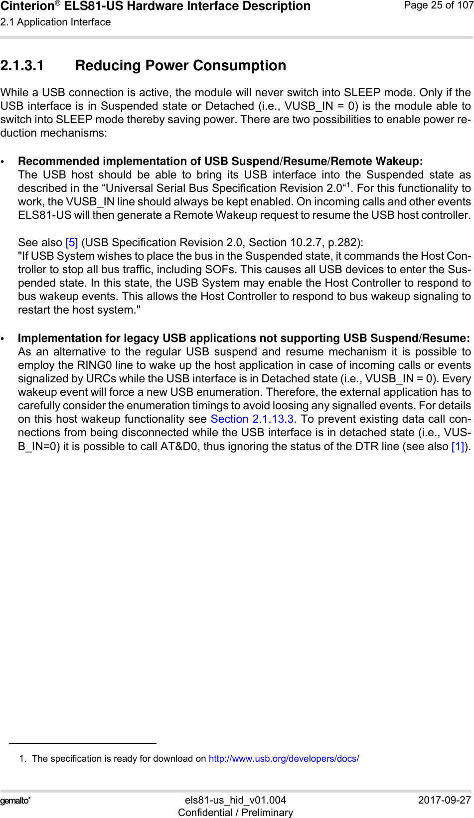 Cinterion® ELS81-US Hardware Interface Description2.1 Application Interface53els81-us_hid_v01.004 2017-09-27Confidential / PreliminaryPage 25 of 1072.1.3.1 Reducing Power ConsumptionWhile a USB connection is active, the module will never switch into SLEEP mode. Only if theUSB interface is in Suspended state or Detached (i.e., VUSB_IN = 0) is the module able toswitch into SLEEP mode thereby saving power. There are two possibilities to enable power re-duction mechanisms:• Recommended implementation of USB Suspend/Resume/Remote Wakeup:The USB host should be able to bring its USB interface into the Suspended state asdescribed in the “Universal Serial Bus Specification Revision 2.0“1. For this functionality towork, the VUSB_IN line should always be kept enabled. On incoming calls and other eventsELS81-US will then generate a Remote Wakeup request to resume the USB host controller.See also [5] (USB Specification Revision 2.0, Section 10.2.7, p.282):&quot;If USB System wishes to place the bus in the Suspended state, it commands the Host Con-troller to stop all bus traffic, including SOFs. This causes all USB devices to enter the Sus-pended state. In this state, the USB System may enable the Host Controller to respond tobus wakeup events. This allows the Host Controller to respond to bus wakeup signaling torestart the host system.&quot;• Implementation for legacy USB applications not supporting USB Suspend/Resume:As an alternative to the regular USB suspend and resume mechanism it is possible toemploy the RING0 line to wake up the host application in case of incoming calls or eventssignalized by URCs while the USB interface is in Detached state (i.e., VUSB_IN = 0). Everywakeup event will force a new USB enumeration. Therefore, the external application has tocarefully consider the enumeration timings to avoid loosing any signalled events. For detailson this host wakeup functionality see Section 2.1.13.3. To prevent existing data call con-nections from being disconnected while the USB interface is in detached state (i.e., VUS-B_IN=0) it is possible to call AT&amp;D0, thus ignoring the status of the DTR line (see also [1]).1.  The specification is ready for download on http://www.usb.org/developers/docs/