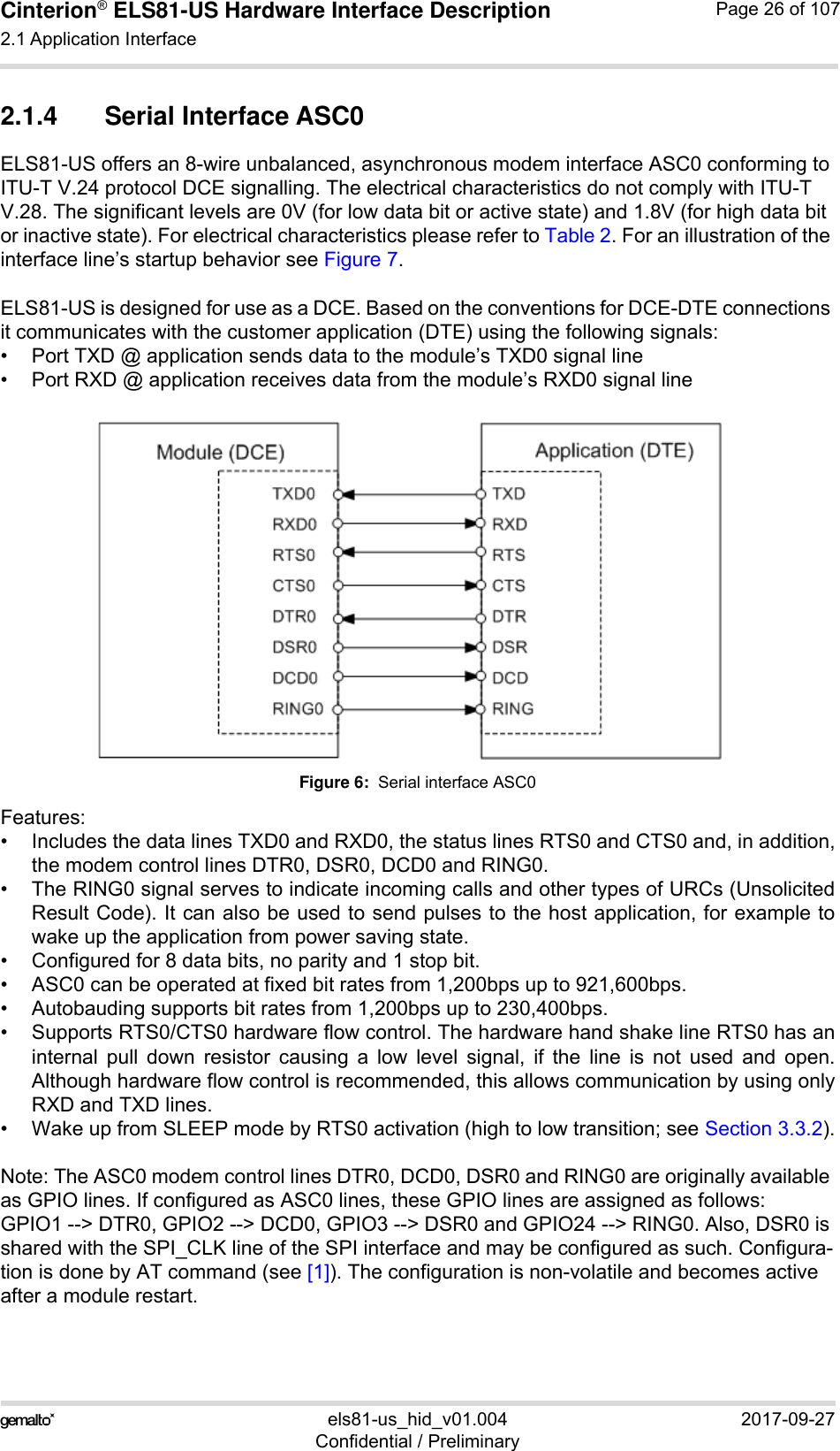 Cinterion® ELS81-US Hardware Interface Description2.1 Application Interface53els81-us_hid_v01.004 2017-09-27Confidential / PreliminaryPage 26 of 1072.1.4 Serial Interface ASC0ELS81-US offers an 8-wire unbalanced, asynchronous modem interface ASC0 conforming to ITU-T V.24 protocol DCE signalling. The electrical characteristics do not comply with ITU-T V.28. The significant levels are 0V (for low data bit or active state) and 1.8V (for high data bit or inactive state). For electrical characteristics please refer to Table 2. For an illustration of the interface line’s startup behavior see Figure 7.ELS81-US is designed for use as a DCE. Based on the conventions for DCE-DTE connections it communicates with the customer application (DTE) using the following signals:• Port TXD @ application sends data to the module’s TXD0 signal line• Port RXD @ application receives data from the module’s RXD0 signal lineFigure 6:  Serial interface ASC0Features:• Includes the data lines TXD0 and RXD0, the status lines RTS0 and CTS0 and, in addition,the modem control lines DTR0, DSR0, DCD0 and RING0.• The RING0 signal serves to indicate incoming calls and other types of URCs (UnsolicitedResult Code). It can also be used to send pulses to the host application, for example towake up the application from power saving state. • Configured for 8 data bits, no parity and 1 stop bit. • ASC0 can be operated at fixed bit rates from 1,200bps up to 921,600bps.• Autobauding supports bit rates from 1,200bps up to 230,400bps.• Supports RTS0/CTS0 hardware flow control. The hardware hand shake line RTS0 has aninternal pull down resistor causing a low level signal, if the line is not used and open.Although hardware flow control is recommended, this allows communication by using onlyRXD and TXD lines.• Wake up from SLEEP mode by RTS0 activation (high to low transition; see Section 3.3.2).Note: The ASC0 modem control lines DTR0, DCD0, DSR0 and RING0 are originally available as GPIO lines. If configured as ASC0 lines, these GPIO lines are assigned as follows: GPIO1 --&gt; DTR0, GPIO2 --&gt; DCD0, GPIO3 --&gt; DSR0 and GPIO24 --&gt; RING0. Also, DSR0 is shared with the SPI_CLK line of the SPI interface and may be configured as such. Configura-tion is done by AT command (see [1]). The configuration is non-volatile and becomes active after a module restart.