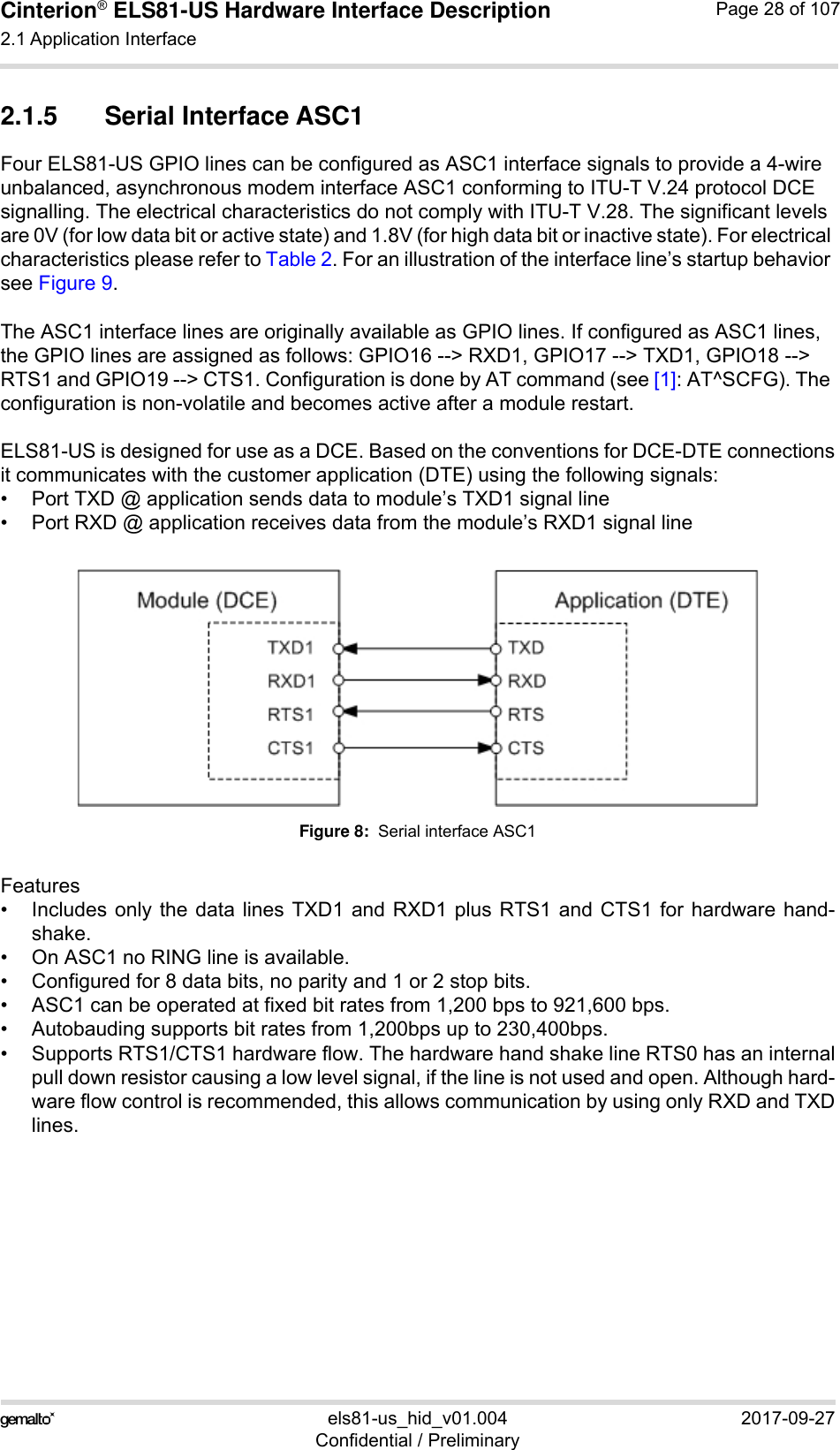 Cinterion® ELS81-US Hardware Interface Description2.1 Application Interface53els81-us_hid_v01.004 2017-09-27Confidential / PreliminaryPage 28 of 1072.1.5 Serial Interface ASC1Four ELS81-US GPIO lines can be configured as ASC1 interface signals to provide a 4-wire unbalanced, asynchronous modem interface ASC1 conforming to ITU-T V.24 protocol DCE signalling. The electrical characteristics do not comply with ITU-T V.28. The significant levels are 0V (for low data bit or active state) and 1.8V (for high data bit or inactive state). For electrical characteristics please refer to Table 2. For an illustration of the interface line’s startup behavior see Figure 9. The ASC1 interface lines are originally available as GPIO lines. If configured as ASC1 lines, the GPIO lines are assigned as follows: GPIO16 --&gt; RXD1, GPIO17 --&gt; TXD1, GPIO18 --&gt; RTS1 and GPIO19 --&gt; CTS1. Configuration is done by AT command (see [1]: AT^SCFG). The configuration is non-volatile and becomes active after a module restart.ELS81-US is designed for use as a DCE. Based on the conventions for DCE-DTE connectionsit communicates with the customer application (DTE) using the following signals:• Port TXD @ application sends data to module’s TXD1 signal line• Port RXD @ application receives data from the module’s RXD1 signal lineFigure 8:  Serial interface ASC1Features• Includes only the data lines TXD1 and RXD1 plus RTS1 and CTS1 for hardware hand-shake. • On ASC1 no RING line is available.• Configured for 8 data bits, no parity and 1 or 2 stop bits.• ASC1 can be operated at fixed bit rates from 1,200 bps to 921,600 bps. • Autobauding supports bit rates from 1,200bps up to 230,400bps. • Supports RTS1/CTS1 hardware flow. The hardware hand shake line RTS0 has an internalpull down resistor causing a low level signal, if the line is not used and open. Although hard-ware flow control is recommended, this allows communication by using only RXD and TXDlines.