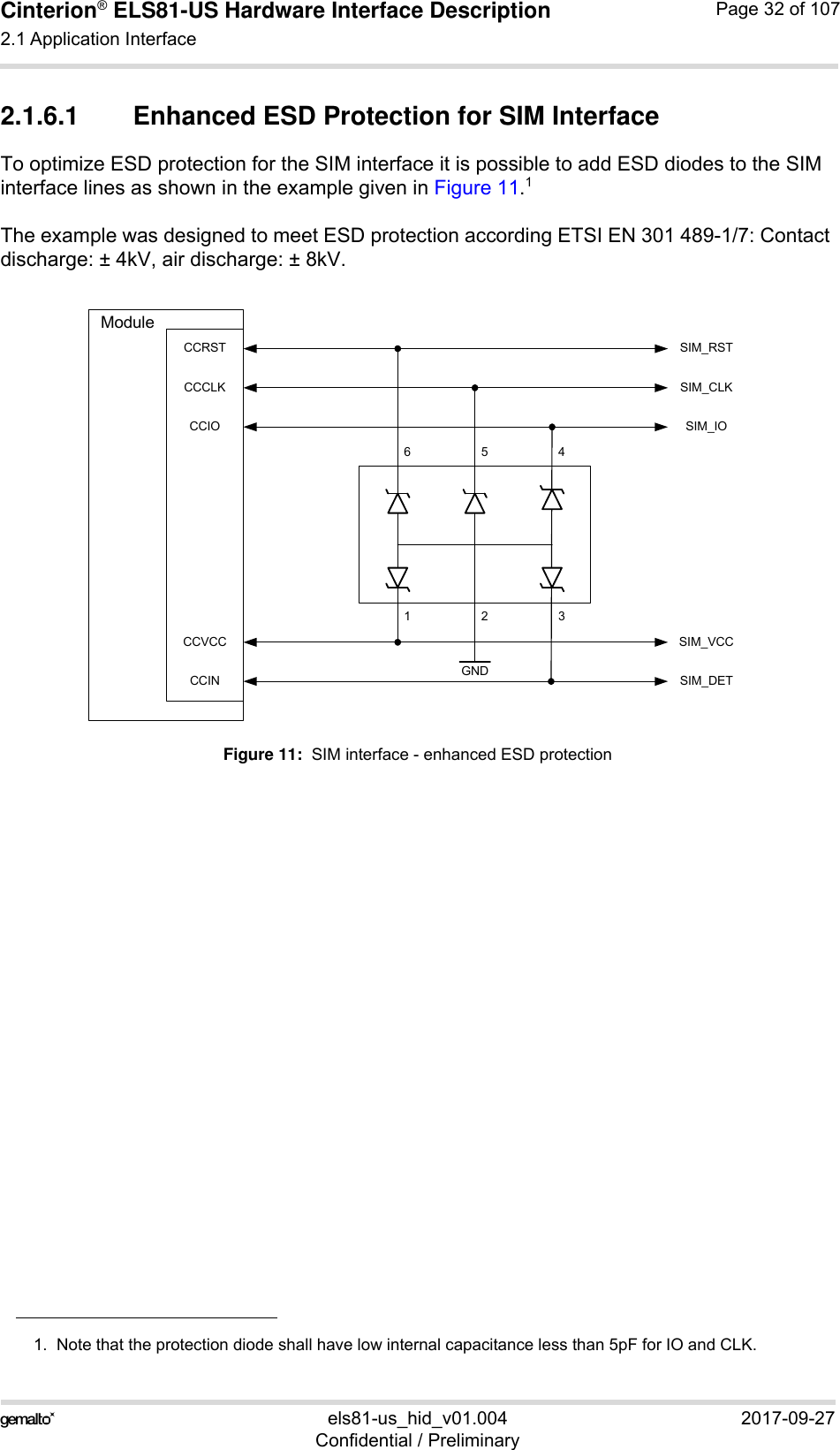 Cinterion® ELS81-US Hardware Interface Description2.1 Application Interface53els81-us_hid_v01.004 2017-09-27Confidential / PreliminaryPage 32 of 1072.1.6.1 Enhanced ESD Protection for SIM InterfaceTo optimize ESD protection for the SIM interface it is possible to add ESD diodes to the SIM interface lines as shown in the example given in Figure 11.1The example was designed to meet ESD protection according ETSI EN 301 489-1/7: Contact discharge: ± 4kV, air discharge: ± 8kV.Figure 11:  SIM interface - enhanced ESD protection1.  Note that the protection diode shall have low internal capacitance less than 5pF for IO and CLK. CCRSTCCCLKCCIOCCVCCCCIN GND123654SIM_RSTSIM_CLKSIM_IOSIM_VCCSIM_DETModule