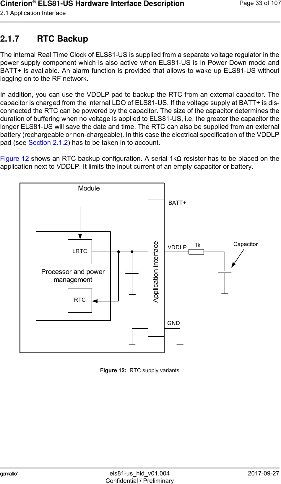 Cinterion® ELS81-US Hardware Interface Description2.1 Application Interface53els81-us_hid_v01.004 2017-09-27Confidential / PreliminaryPage 33 of 1072.1.7  RTC BackupThe internal Real Time Clock of ELS81-US is supplied from a separate voltage regulator in thepower supply component which is also active when ELS81-US is in Power Down mode andBATT+ is available. An alarm function is provided that allows to wake up ELS81-US withoutlogging on to the RF network. In addition, you can use the VDDLP pad to backup the RTC from an external capacitor. Thecapacitor is charged from the internal LDO of ELS81-US. If the voltage supply at BATT+ is dis-connected the RTC can be powered by the capacitor. The size of the capacitor determines theduration of buffering when no voltage is applied to ELS81-US, i.e. the greater the capacitor thelonger ELS81-US will save the date and time. The RTC can also be supplied from an externalbattery (rechargeable or non-chargeable). In this case the electrical specification of the VDDLPpad (see Section 2.1.2) has to be taken in to account.Figure 12 shows an RTC backup configuration. A serial 1k resistor has to be placed on theapplication next to VDDLP. It limits the input current of an empty capacitor or battery.Figure 12:  RTC supply variantsCapacitorVDDLPProcessor and power managementLRTCRTCApplication interfaceBATT+Module1kGND