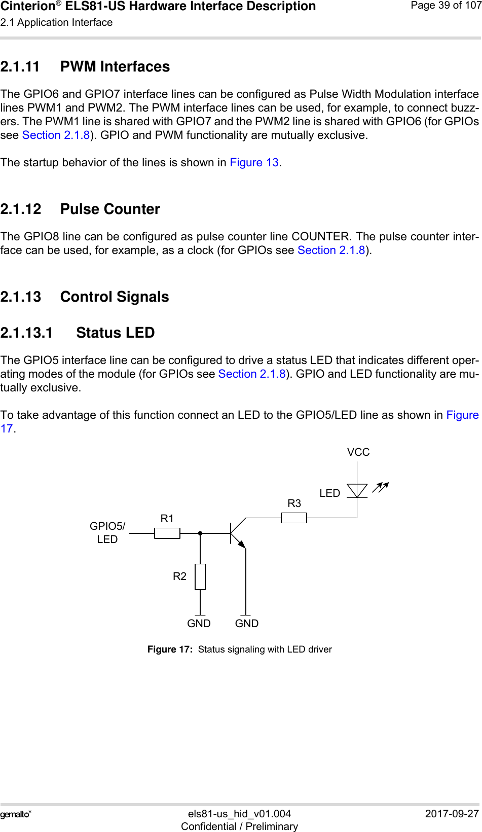 Cinterion® ELS81-US Hardware Interface Description2.1 Application Interface53els81-us_hid_v01.004 2017-09-27Confidential / PreliminaryPage 39 of 1072.1.11 PWM InterfacesThe GPIO6 and GPIO7 interface lines can be configured as Pulse Width Modulation interfacelines PWM1 and PWM2. The PWM interface lines can be used, for example, to connect buzz-ers. The PWM1 line is shared with GPIO7 and the PWM2 line is shared with GPIO6 (for GPIOssee Section 2.1.8). GPIO and PWM functionality are mutually exclusive.The startup behavior of the lines is shown in Figure 13.2.1.12 Pulse CounterThe GPIO8 line can be configured as pulse counter line COUNTER. The pulse counter inter-face can be used, for example, as a clock (for GPIOs see Section 2.1.8).2.1.13 Control Signals2.1.13.1 Status LEDThe GPIO5 interface line can be configured to drive a status LED that indicates different oper-ating modes of the module (for GPIOs see Section 2.1.8). GPIO and LED functionality are mu-tually exclusive.To take advantage of this function connect an LED to the GPIO5/LED line as shown in Figure17.Figure 17:  Status signaling with LED driverVCCGPIO5/LEDLEDGNDGNDR1R2R3