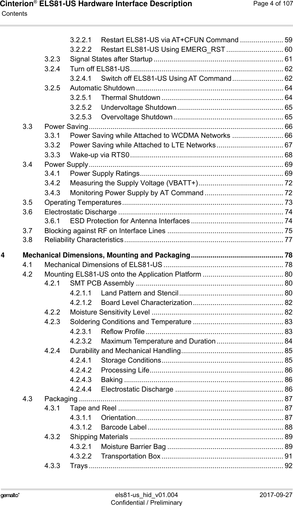 Cinterion® ELS81-US Hardware Interface Description Contents107els81-us_hid_v01.004 2017-09-27Confidential / PreliminaryPage 4 of 1073.2.2.1 Restart ELS81-US via AT+CFUN Command ...................... 593.2.2.2 Restart ELS81-US Using EMERG_RST ............................. 603.2.3 Signal States after Startup .................................................................. 613.2.4 Turn off ELS81-US.............................................................................. 623.2.4.1 Switch off ELS81-US Using AT Command.......................... 623.2.5 Automatic Shutdown ........................................................................... 643.2.5.1 Thermal Shutdown .............................................................. 643.2.5.2 Undervoltage Shutdown...................................................... 653.2.5.3 Overvoltage Shutdown........................................................ 653.3 Power Saving................................................................................................... 663.3.1 Power Saving while Attached to WCDMA Networks .......................... 663.3.2 Power Saving while Attached to LTE Networks.................................. 673.3.3 Wake-up via RTS0.............................................................................. 683.4 Power Supply................................................................................................... 693.4.1 Power Supply Ratings......................................................................... 693.4.2 Measuring the Supply Voltage (VBATT+)........................................... 723.4.3 Monitoring Power Supply by AT Command ........................................ 723.5 Operating Temperatures.................................................................................. 733.6 Electrostatic Discharge .................................................................................... 743.6.1 ESD Protection for Antenna Interfaces ............................................... 743.7 Blocking against RF on Interface Lines ........................................................... 753.8 Reliability Characteristics................................................................................. 774 Mechanical Dimensions, Mounting and Packaging............................................... 784.1 Mechanical Dimensions of ELS81-US ............................................................. 784.2 Mounting ELS81-US onto the Application Platform ......................................... 804.2.1 SMT PCB Assembly ........................................................................... 804.2.1.1 Land Pattern and Stencil..................................................... 804.2.1.2 Board Level Characterization.............................................. 824.2.2 Moisture Sensitivity Level ................................................................... 824.2.3 Soldering Conditions and Temperature .............................................. 834.2.3.1 Reflow Profile ...................................................................... 834.2.3.2 Maximum Temperature and Duration.................................. 844.2.4 Durability and Mechanical Handling.................................................... 854.2.4.1 Storage Conditions.............................................................. 854.2.4.2 Processing Life.................................................................... 864.2.4.3 Baking ................................................................................. 864.2.4.4 Electrostatic Discharge ....................................................... 864.3 Packaging ........................................................................................................ 874.3.1 Tape and Reel .................................................................................... 874.3.1.1 Orientation........................................................................... 874.3.1.2 Barcode Label ..................................................................... 884.3.2 Shipping Materials .............................................................................. 894.3.2.1 Moisture Barrier Bag ........................................................... 894.3.2.2 Transportation Box .............................................................. 914.3.3 Trays ................................................................................................... 92