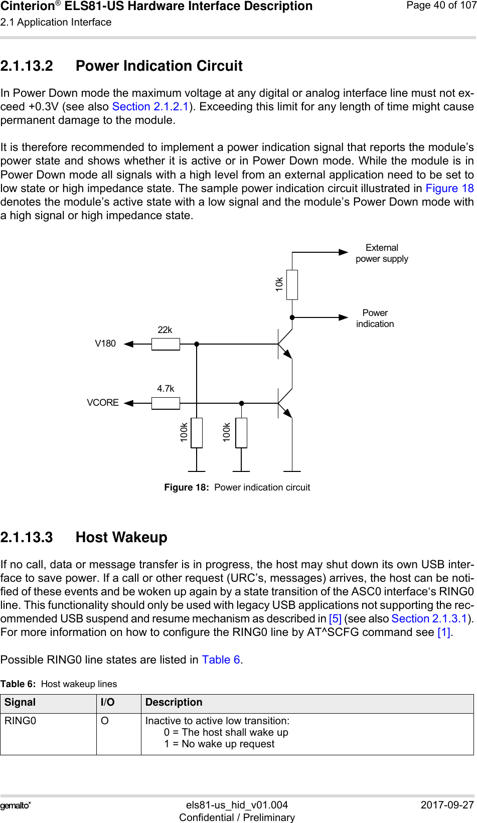 Cinterion® ELS81-US Hardware Interface Description2.1 Application Interface53els81-us_hid_v01.004 2017-09-27Confidential / PreliminaryPage 40 of 1072.1.13.2 Power Indication CircuitIn Power Down mode the maximum voltage at any digital or analog interface line must not ex-ceed +0.3V (see also Section 2.1.2.1). Exceeding this limit for any length of time might causepermanent damage to the module. It is therefore recommended to implement a power indication signal that reports the module’spower state and shows whether it is active or in Power Down mode. While the module is inPower Down mode all signals with a high level from an external application need to be set tolow state or high impedance state. The sample power indication circuit illustrated in Figure 18denotes the module’s active state with a low signal and the module’s Power Down mode witha high signal or high impedance state.Figure 18:  Power indication circuit2.1.13.3 Host WakeupIf no call, data or message transfer is in progress, the host may shut down its own USB inter-face to save power. If a call or other request (URC’s, messages) arrives, the host can be noti-fied of these events and be woken up again by a state transition of the ASC0 interface‘s RING0line. This functionality should only be used with legacy USB applications not supporting the rec-ommended USB suspend and resume mechanism as described in [5] (see also Section 2.1.3.1).For more information on how to configure the RING0 line by AT^SCFG command see [1].Possible RING0 line states are listed in Table 6.Table 6:  Host wakeup linesSignal I/O DescriptionRING0 O Inactive to active low transition:0 = The host shall wake up1 = No wake up request 22k10k100k100k4.7kV180VCOREPower indicationExternal power supply