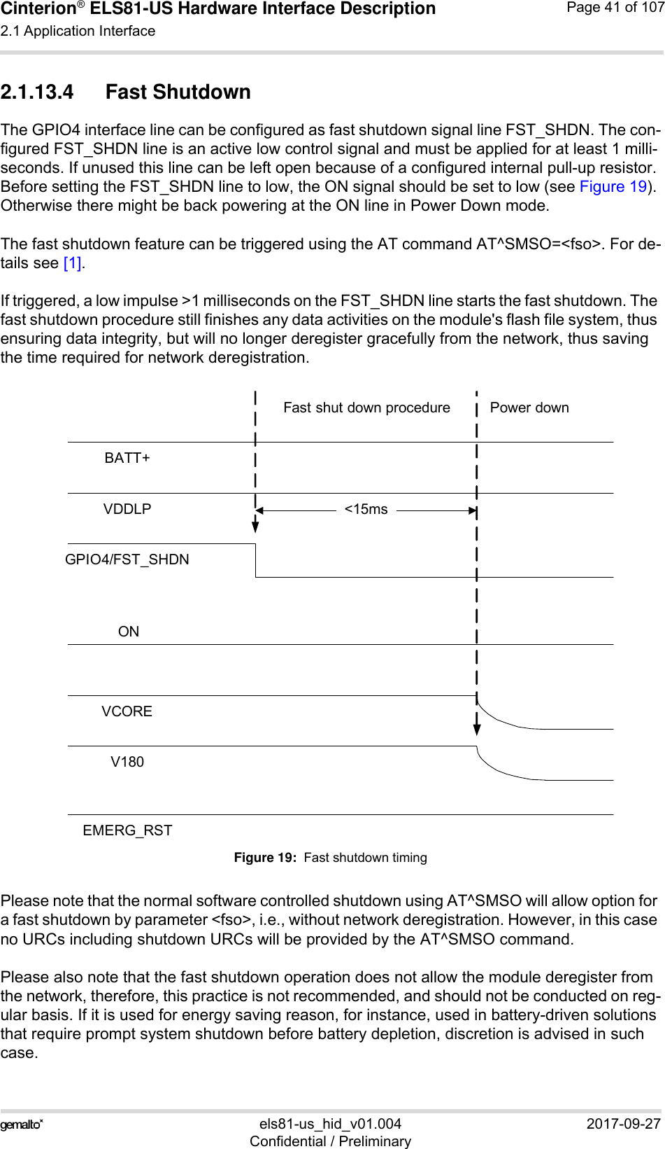 Cinterion® ELS81-US Hardware Interface Description2.1 Application Interface53els81-us_hid_v01.004 2017-09-27Confidential / PreliminaryPage 41 of 1072.1.13.4 Fast ShutdownThe GPIO4 interface line can be configured as fast shutdown signal line FST_SHDN. The con-figured FST_SHDN line is an active low control signal and must be applied for at least 1 milli-seconds. If unused this line can be left open because of a configured internal pull-up resistor. Before setting the FST_SHDN line to low, the ON signal should be set to low (see Figure 19). Otherwise there might be back powering at the ON line in Power Down mode.The fast shutdown feature can be triggered using the AT command AT^SMSO=&lt;fso&gt;. For de-tails see [1].If triggered, a low impulse &gt;1 milliseconds on the FST_SHDN line starts the fast shutdown. The fast shutdown procedure still finishes any data activities on the module&apos;s flash file system, thus ensuring data integrity, but will no longer deregister gracefully from the network, thus saving the time required for network deregistration.Figure 19:  Fast shutdown timingPlease note that the normal software controlled shutdown using AT^SMSO will allow option for a fast shutdown by parameter &lt;fso&gt;, i.e., without network deregistration. However, in this case no URCs including shutdown URCs will be provided by the AT^SMSO command.Please also note that the fast shutdown operation does not allow the module deregister from the network, therefore, this practice is not recommended, and should not be conducted on reg-ular basis. If it is used for energy saving reason, for instance, used in battery-driven solutions that require prompt system shutdown before battery depletion, discretion is advised in such case. BATT+VCOREV180VDDLPFast shut down procedure Power downEMERG_RSTONGPIO4/FST_SHDN&lt;15ms_