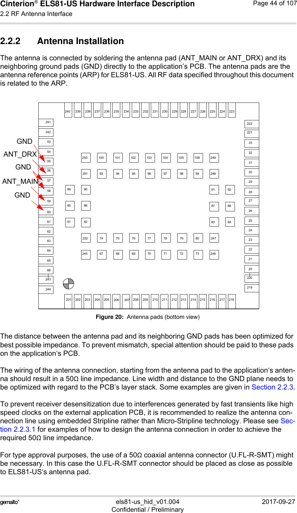 Cinterion® ELS81-US Hardware Interface Description2.2 RF Antenna Interface53els81-us_hid_v01.004 2017-09-27Confidential / PreliminaryPage 44 of 1072.2.2 Antenna InstallationThe antenna is connected by soldering the antenna pad (ANT_MAIN or ANT_DRX) and its neighboring ground pads (GND) directly to the application’s PCB. The antenna pads are the antenna reference points (ARP) for ELS81-US. All RF data specified throughout this document is related to the ARP.Figure 20:  Antenna pads (bottom view)The distance between the antenna pad and its neighboring GND pads has been optimized for best possible impedance. To prevent mismatch, special attention should be paid to these pads on the application‘s PCB.The wiring of the antenna connection, starting from the antenna pad to the application‘s anten-na should result in a 50 line impedance. Line width and distance to the GND plane needs to be optimized with regard to the PCB’s layer stack. Some examples are given in Section 2.2.3.To prevent receiver desensitization due to interferences generated by fast transients like high speed clocks on the external application PCB, it is recommended to realize the antenna con-nection line using embedded Stripline rather than Micro-Stripline technology. Please see Sec-tion 2.2.3.1 for examples of how to design the antenna connection in order to achieve the required 50 line impedance.For type approval purposes, the use of a 50 coaxial antenna connector (U.FL-R-SMT) might be necessary. In this case the U.FL-R-SMT connector should be placed as close as possible to ELS81-US‘s antenna pad. 2182172162152142132122112102092082072062052042032022013332313029282726252423222120535455565758596061626364656622322422522622722822923023123223323423523623723823924067 68 69 70 71 72 7374 75 76 77 78 79 8093 94 95 96 97 98 99100 101 102 103 104 105 10685 8689 9081 8287 8891 9283 842432442412422222212202192522452502512492482472462728236237GNDGNDANT_MAINGNDANT_DRX