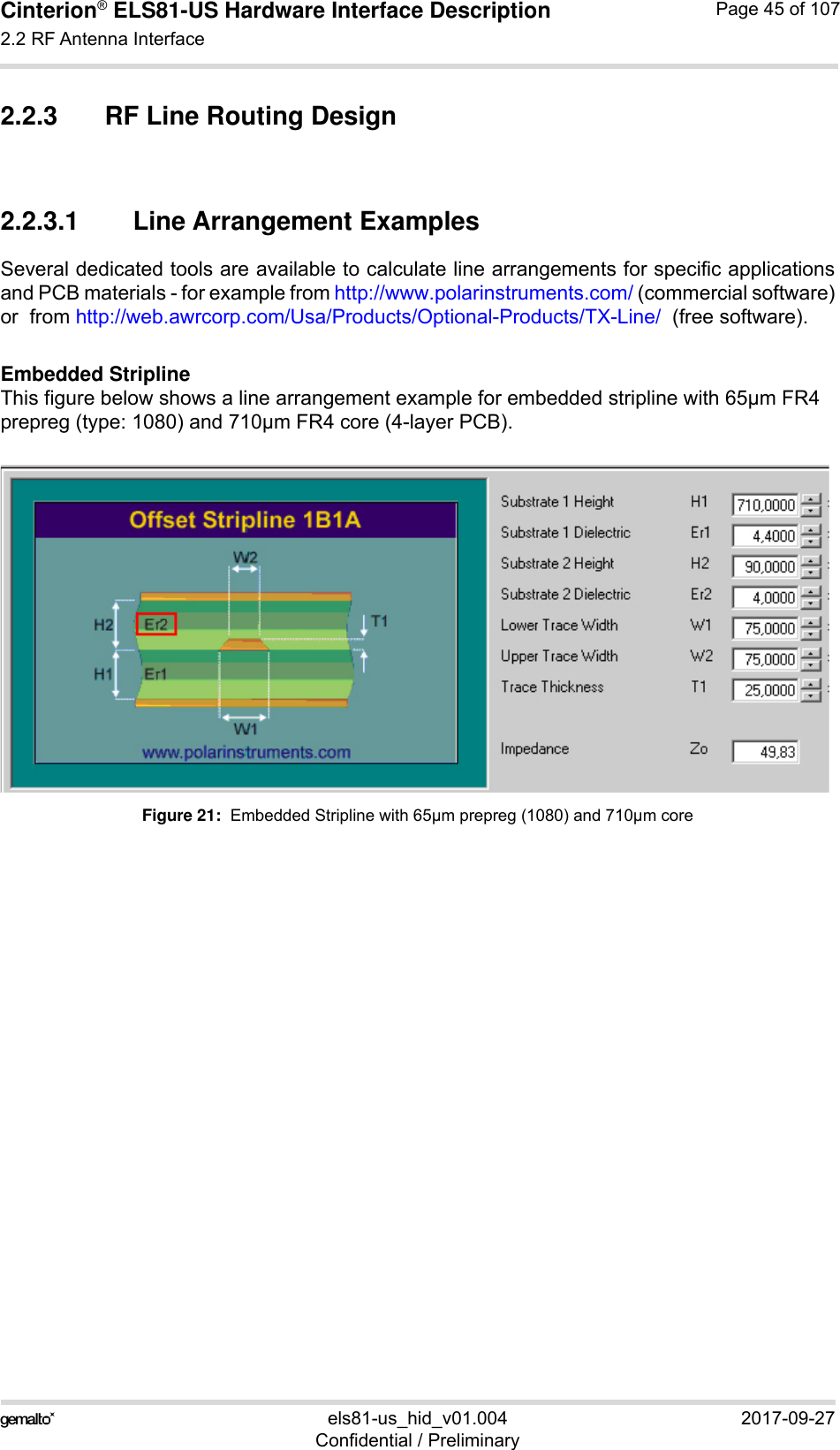 Cinterion® ELS81-US Hardware Interface Description2.2 RF Antenna Interface53els81-us_hid_v01.004 2017-09-27Confidential / PreliminaryPage 45 of 1072.2.3 RF Line Routing Design2.2.3.1 Line Arrangement ExamplesSeveral dedicated tools are available to calculate line arrangements for specific applicationsand PCB materials - for example from http://www.polarinstruments.com/ (commercial software)or  from http://web.awrcorp.com/Usa/Products/Optional-Products/TX-Line/  (free software).Embedded StriplineThis figure below shows a line arrangement example for embedded stripline with 65µm FR4 prepreg (type: 1080) and 710µm FR4 core (4-layer PCB).Figure 21:  Embedded Stripline with 65µm prepreg (1080) and 710µm core