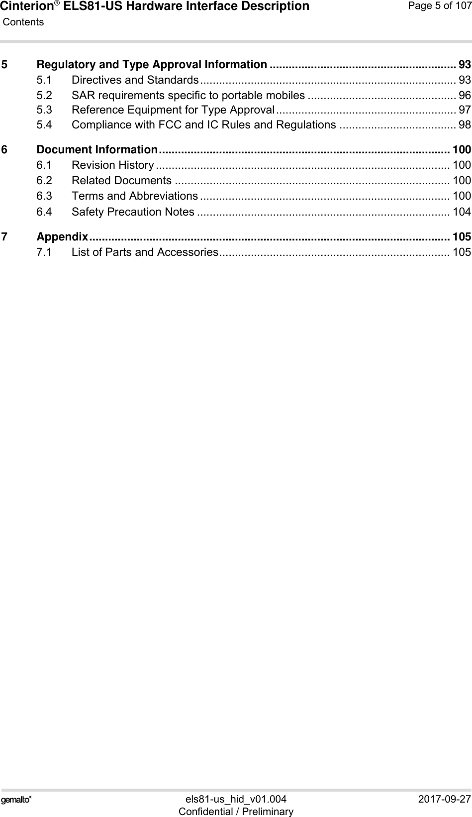 Cinterion® ELS81-US Hardware Interface Description Contents107els81-us_hid_v01.004 2017-09-27Confidential / PreliminaryPage 5 of 1075 Regulatory and Type Approval Information ........................................................... 935.1 Directives and Standards................................................................................. 935.2 SAR requirements specific to portable mobiles ............................................... 965.3 Reference Equipment for Type Approval......................................................... 975.4 Compliance with FCC and IC Rules and Regulations ..................................... 986 Document Information............................................................................................ 1006.1 Revision History ............................................................................................. 1006.2 Related Documents ....................................................................................... 1006.3 Terms and Abbreviations ............................................................................... 1006.4 Safety Precaution Notes ................................................................................ 1047 Appendix.................................................................................................................. 1057.1 List of Parts and Accessories......................................................................... 105