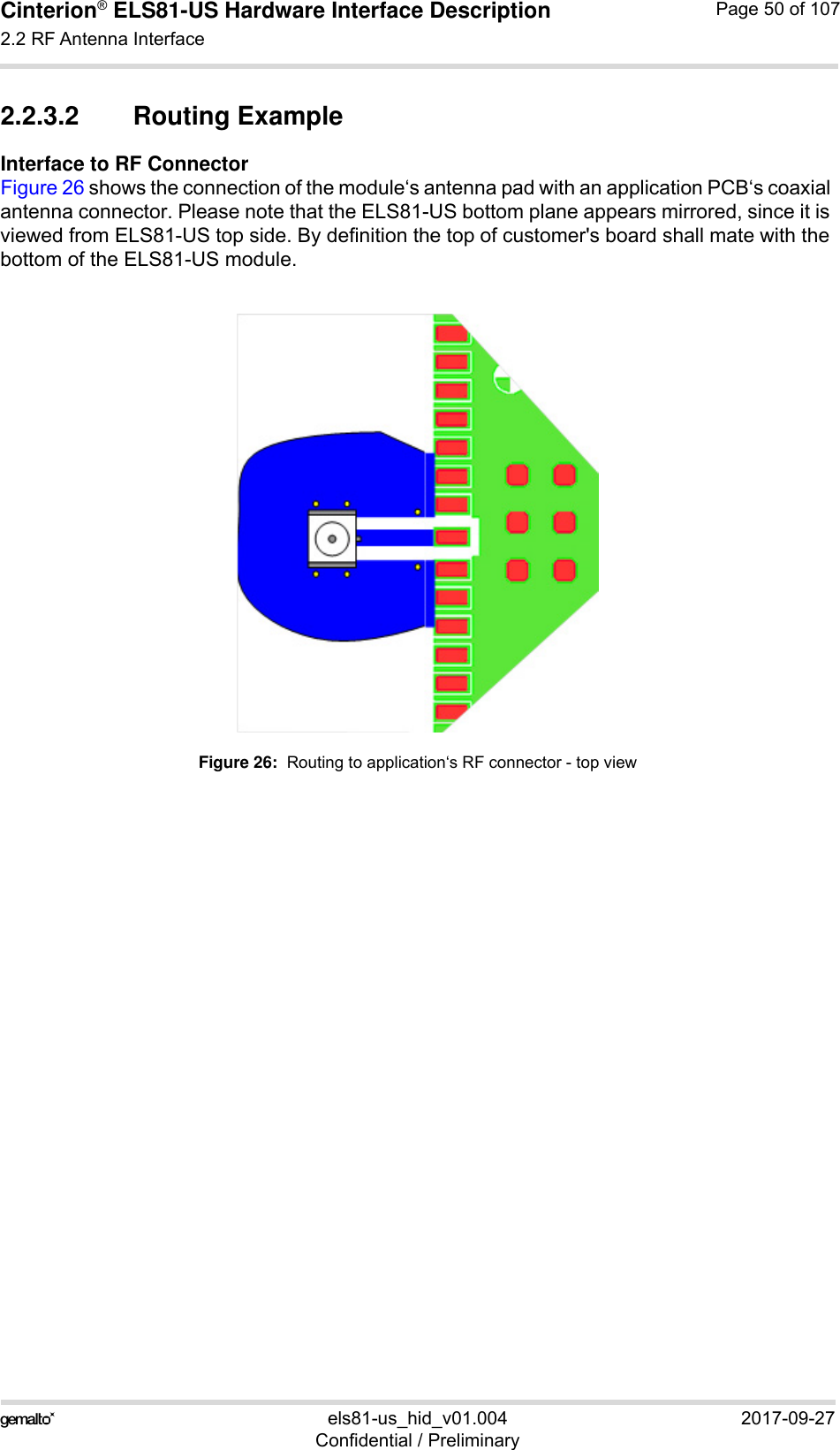 Cinterion® ELS81-US Hardware Interface Description2.2 RF Antenna Interface53els81-us_hid_v01.004 2017-09-27Confidential / PreliminaryPage 50 of 1072.2.3.2 Routing ExampleInterface to RF ConnectorFigure 26 shows the connection of the module‘s antenna pad with an application PCB‘s coaxial antenna connector. Please note that the ELS81-US bottom plane appears mirrored, since it is viewed from ELS81-US top side. By definition the top of customer&apos;s board shall mate with the bottom of the ELS81-US module.Figure 26:  Routing to application‘s RF connector - top view