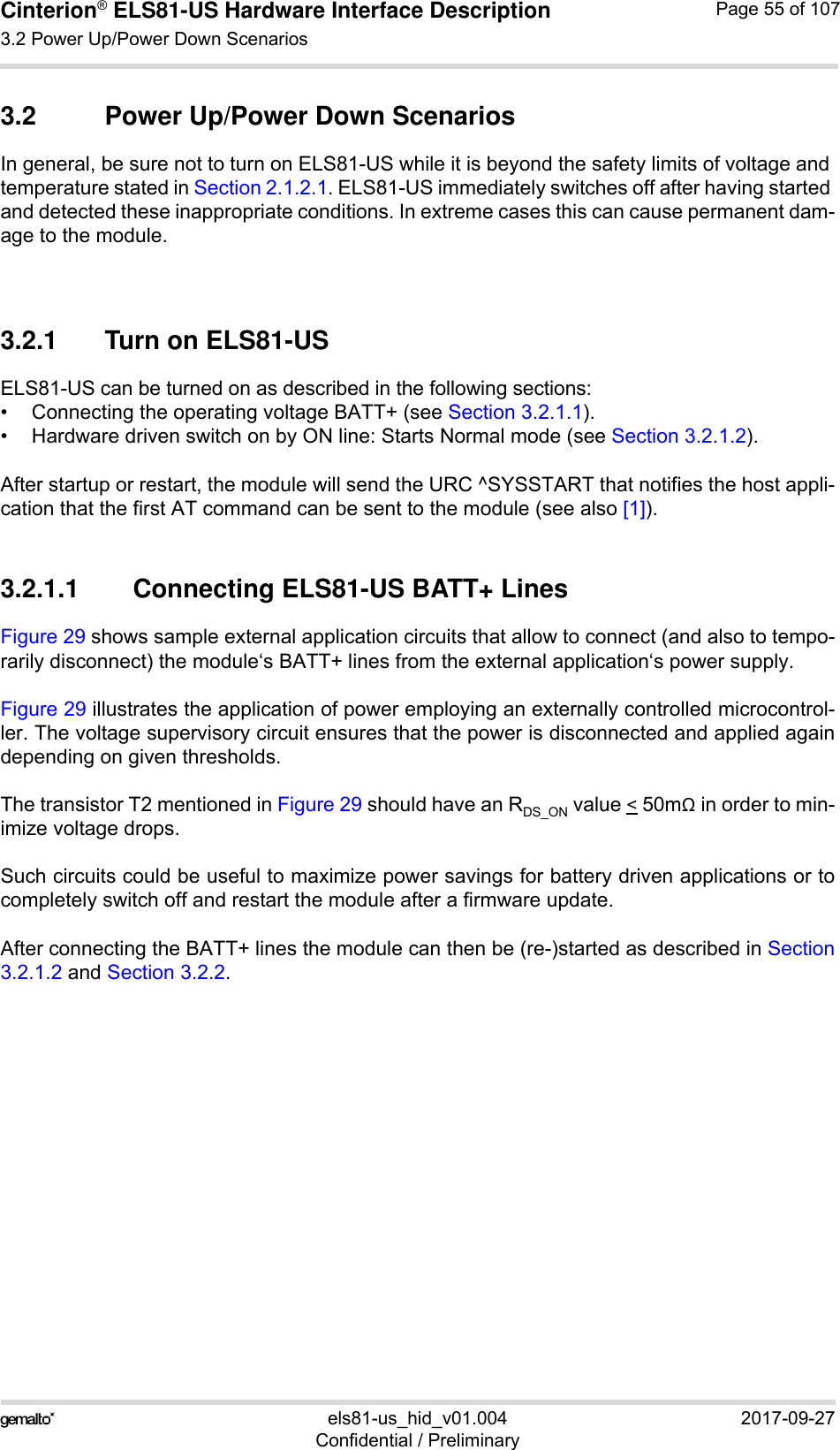 Cinterion® ELS81-US Hardware Interface Description3.2 Power Up/Power Down Scenarios77els81-us_hid_v01.004 2017-09-27Confidential / PreliminaryPage 55 of 1073.2 Power Up/Power Down ScenariosIn general, be sure not to turn on ELS81-US while it is beyond the safety limits of voltage and temperature stated in Section 2.1.2.1. ELS81-US immediately switches off after having started and detected these inappropriate conditions. In extreme cases this can cause permanent dam-age to the module. 3.2.1 Turn on ELS81-USELS81-US can be turned on as described in the following sections:• Connecting the operating voltage BATT+ (see Section 3.2.1.1).• Hardware driven switch on by ON line: Starts Normal mode (see Section 3.2.1.2).After startup or restart, the module will send the URC ^SYSSTART that notifies the host appli-cation that the first AT command can be sent to the module (see also [1]).3.2.1.1 Connecting ELS81-US BATT+ LinesFigure 29 shows sample external application circuits that allow to connect (and also to tempo-rarily disconnect) the module‘s BATT+ lines from the external application‘s power supply. Figure 29 illustrates the application of power employing an externally controlled microcontrol-ler. The voltage supervisory circuit ensures that the power is disconnected and applied againdepending on given thresholds.The transistor T2 mentioned in Figure 29 should have an RDS_ON value &lt; 50m in order to min-imize voltage drops. Such circuits could be useful to maximize power savings for battery driven applications or tocompletely switch off and restart the module after a firmware update.After connecting the BATT+ lines the module can then be (re-)started as described in Section3.2.1.2 and Section 3.2.2.