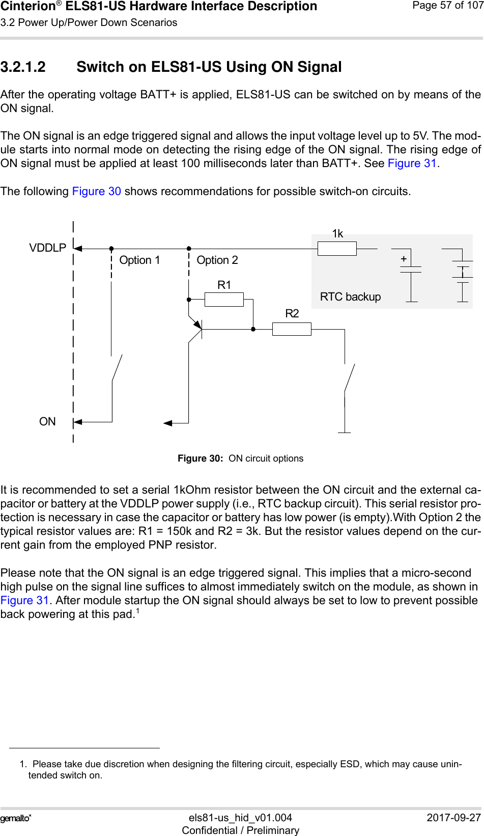 Cinterion® ELS81-US Hardware Interface Description3.2 Power Up/Power Down Scenarios77els81-us_hid_v01.004 2017-09-27Confidential / PreliminaryPage 57 of 1073.2.1.2 Switch on ELS81-US Using ON SignalAfter the operating voltage BATT+ is applied, ELS81-US can be switched on by means of theON signal. The ON signal is an edge triggered signal and allows the input voltage level up to 5V. The mod-ule starts into normal mode on detecting the rising edge of the ON signal. The rising edge ofON signal must be applied at least 100 milliseconds later than BATT+. See Figure 31. The following Figure 30 shows recommendations for possible switch-on circuits.Figure 30:  ON circuit optionsIt is recommended to set a serial 1kOhm resistor between the ON circuit and the external ca-pacitor or battery at the VDDLP power supply (i.e., RTC backup circuit). This serial resistor pro-tection is necessary in case the capacitor or battery has low power (is empty).With Option 2 thetypical resistor values are: R1 = 150k and R2 = 3k. But the resistor values depend on the cur-rent gain from the employed PNP resistor.Please note that the ON signal is an edge triggered signal. This implies that a micro-second high pulse on the signal line suffices to almost immediately switch on the module, as shown in Figure 31. After module startup the ON signal should always be set to low to prevent possible back powering at this pad.11.  Please take due discretion when designing the filtering circuit, especially ESD, which may cause unin-tended switch on. VDDLPON1k+R1R2Option 1 Option 2RTC backup