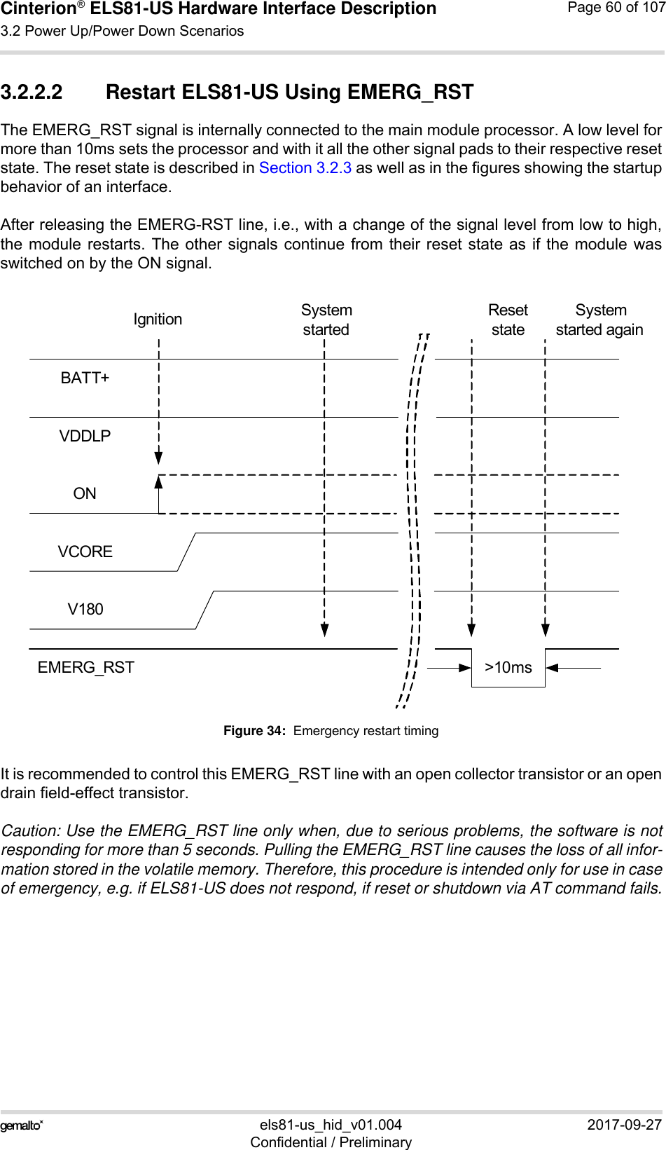 Cinterion® ELS81-US Hardware Interface Description3.2 Power Up/Power Down Scenarios77els81-us_hid_v01.004 2017-09-27Confidential / PreliminaryPage 60 of 1073.2.2.2 Restart ELS81-US Using EMERG_RSTThe EMERG_RST signal is internally connected to the main module processor. A low level formore than 10ms sets the processor and with it all the other signal pads to their respective resetstate. The reset state is described in Section 3.2.3 as well as in the figures showing the startupbehavior of an interface. After releasing the EMERG-RST line, i.e., with a change of the signal level from low to high,the module restarts. The other signals continue from their reset state as if the module wasswitched on by the ON signal. Figure 34:  Emergency restart timingIt is recommended to control this EMERG_RST line with an open collector transistor or an opendrain field-effect transistor.Caution: Use the EMERG_RST line only when, due to serious problems, the software is notresponding for more than 5 seconds. Pulling the EMERG_RST line causes the loss of all infor-mation stored in the volatile memory. Therefore, this procedure is intended only for use in caseof emergency, e.g. if ELS81-US does not respond, if reset or shutdown via AT command fails.BATT+ONEMERG_RSTVCOREV180VDDLP&gt;10msSystem startedSystem started againResetstateIgnition