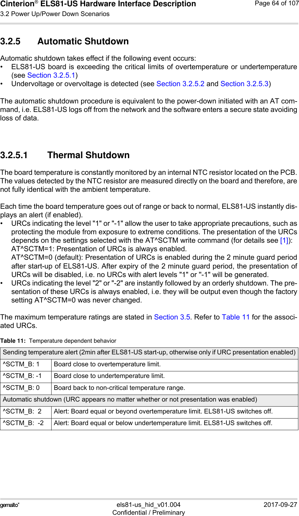 Cinterion® ELS81-US Hardware Interface Description3.2 Power Up/Power Down Scenarios77els81-us_hid_v01.004 2017-09-27Confidential / PreliminaryPage 64 of 1073.2.5 Automatic ShutdownAutomatic shutdown takes effect if the following event occurs:• ELS81-US board is exceeding the critical limits of overtemperature or undertemperature(see Section 3.2.5.1)• Undervoltage or overvoltage is detected (see Section 3.2.5.2 and Section 3.2.5.3)The automatic shutdown procedure is equivalent to the power-down initiated with an AT com-mand, i.e. ELS81-US logs off from the network and the software enters a secure state avoidingloss of data. 3.2.5.1 Thermal ShutdownThe board temperature is constantly monitored by an internal NTC resistor located on the PCB.The values detected by the NTC resistor are measured directly on the board and therefore, arenot fully identical with the ambient temperature. Each time the board temperature goes out of range or back to normal, ELS81-US instantly dis-plays an alert (if enabled).• URCs indicating the level &quot;1&quot; or &quot;-1&quot; allow the user to take appropriate precautions, such asprotecting the module from exposure to extreme conditions. The presentation of the URCsdepends on the settings selected with the AT^SCTM write command (for details see [1]):AT^SCTM=1: Presentation of URCs is always enabled. AT^SCTM=0 (default): Presentation of URCs is enabled during the 2 minute guard periodafter start-up of ELS81-US. After expiry of the 2 minute guard period, the presentation ofURCs will be disabled, i.e. no URCs with alert levels &quot;1&quot; or &apos;&apos;-1&quot; will be generated.• URCs indicating the level &quot;2&quot; or &quot;-2&quot; are instantly followed by an orderly shutdown. The pre-sentation of these URCs is always enabled, i.e. they will be output even though the factorysetting AT^SCTM=0 was never changed.The maximum temperature ratings are stated in Section 3.5. Refer to Table 11 for the associ-ated URCs. Table 11:  Temperature dependent behaviorSending temperature alert (2min after ELS81-US start-up, otherwise only if URC presentation enabled)^SCTM_B: 1 Board close to overtemperature limit.^SCTM_B: -1 Board close to undertemperature limit.^SCTM_B: 0 Board back to non-critical temperature range.Automatic shutdown (URC appears no matter whether or not presentation was enabled)^SCTM_B:  2 Alert: Board equal or beyond overtemperature limit. ELS81-US switches off.^SCTM_B:  -2 Alert: Board equal or below undertemperature limit. ELS81-US switches off.