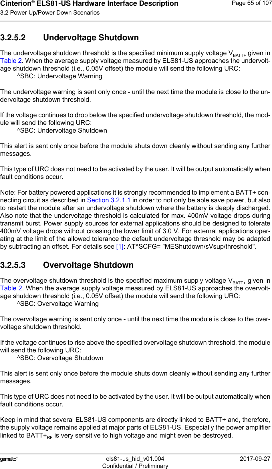 Cinterion® ELS81-US Hardware Interface Description3.2 Power Up/Power Down Scenarios77els81-us_hid_v01.004 2017-09-27Confidential / PreliminaryPage 65 of 1073.2.5.2 Undervoltage ShutdownThe undervoltage shutdown threshold is the specified minimum supply voltage VBATT+ given inTable 2. When the average supply voltage measured by ELS81-US approaches the undervolt-age shutdown threshold (i.e., 0.05V offset) the module will send the following URC: ^SBC: Undervoltage WarningThe undervoltage warning is sent only once - until the next time the module is close to the un-dervoltage shutdown threshold. If the voltage continues to drop below the specified undervoltage shutdown threshold, the mod-ule will send the following URC:^SBC: Undervoltage ShutdownThis alert is sent only once before the module shuts down cleanly without sending any furthermessages.This type of URC does not need to be activated by the user. It will be output automatically whenfault conditions occur.Note: For battery powered applications it is strongly recommended to implement a BATT+ con-necting circuit as described in Section 3.2.1.1 in order to not only be able save power, but alsoto restart the module after an undervoltage shutdown where the battery is deeply discharged.Also note that the undervoltage threshold is calculated for max. 400mV voltage drops duringtransmit burst. Power supply sources for external applications should be designed to tolerate400mV voltage drops without crossing the lower limit of 3.0 V. For external applications oper-ating at the limit of the allowed tolerance the default undervoltage threshold may be adaptedby subtracting an offset. For details see [1]: AT^SCFG= &quot;MEShutdown/sVsup/threshold&quot;.3.2.5.3 Overvoltage ShutdownThe overvoltage shutdown threshold is the specified maximum supply voltage VBATT+ given inTable 2. When the average supply voltage measured by ELS81-US approaches the overvolt-age shutdown threshold (i.e., 0.05V offset) the module will send the following URC:^SBC: Overvoltage WarningThe overvoltage warning is sent only once - until the next time the module is close to the over-voltage shutdown threshold. If the voltage continues to rise above the specified overvoltage shutdown threshold, the modulewill send the following URC:^SBC: Overvoltage ShutdownThis alert is sent only once before the module shuts down cleanly without sending any furthermessages.This type of URC does not need to be activated by the user. It will be output automatically whenfault conditions occur.Keep in mind that several ELS81-US components are directly linked to BATT+ and, therefore,the supply voltage remains applied at major parts of ELS81-US. Especially the power amplifierlinked to BATT+RF is very sensitive to high voltage and might even be destroyed.