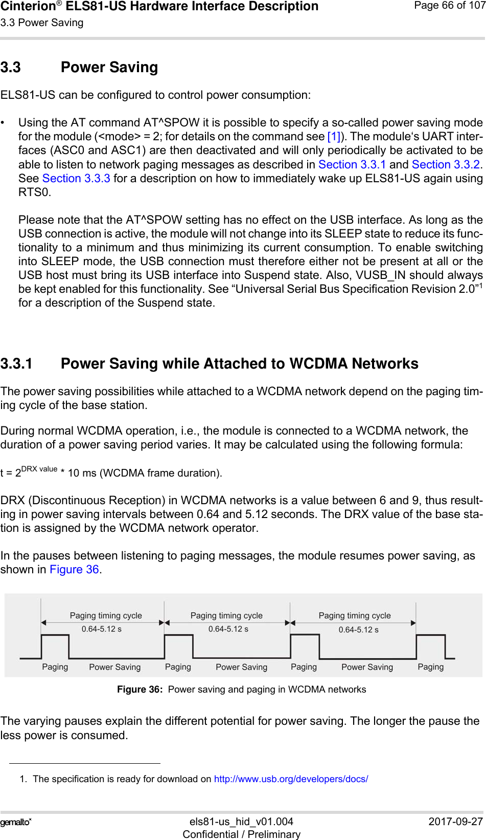 Cinterion® ELS81-US Hardware Interface Description3.3 Power Saving77els81-us_hid_v01.004 2017-09-27Confidential / PreliminaryPage 66 of 1073.3 Power SavingELS81-US can be configured to control power consumption:• Using the AT command AT^SPOW it is possible to specify a so-called power saving modefor the module (&lt;mode&gt; = 2; for details on the command see [1]). The module‘s UART inter-faces (ASC0 and ASC1) are then deactivated and will only periodically be activated to beable to listen to network paging messages as described in Section 3.3.1 and Section 3.3.2.See Section 3.3.3 for a description on how to immediately wake up ELS81-US again usingRTS0.Please note that the AT^SPOW setting has no effect on the USB interface. As long as theUSB connection is active, the module will not change into its SLEEP state to reduce its func-tionality to a minimum and thus minimizing its current consumption. To enable switchinginto SLEEP mode, the USB connection must therefore either not be present at all or theUSB host must bring its USB interface into Suspend state. Also, VUSB_IN should alwaysbe kept enabled for this functionality. See “Universal Serial Bus Specification Revision 2.0”1for a description of the Suspend state. 3.3.1 Power Saving while Attached to WCDMA NetworksThe power saving possibilities while attached to a WCDMA network depend on the paging tim-ing cycle of the base station. During normal WCDMA operation, i.e., the module is connected to a WCDMA network, the duration of a power saving period varies. It may be calculated using the following formula:t = 2DRX value * 10 ms (WCDMA frame duration). DRX (Discontinuous Reception) in WCDMA networks is a value between 6 and 9, thus result-ing in power saving intervals between 0.64 and 5.12 seconds. The DRX value of the base sta-tion is assigned by the WCDMA network operator. In the pauses between listening to paging messages, the module resumes power saving, as shown in Figure 36. Figure 36:  Power saving and paging in WCDMA networksThe varying pauses explain the different potential for power saving. The longer the pause the less power is consumed.1.  The specification is ready for download on http://www.usb.org/developers/docs/