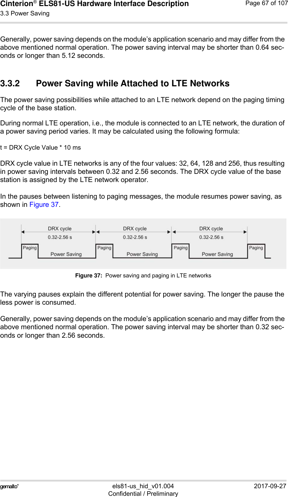 Cinterion® ELS81-US Hardware Interface Description3.3 Power Saving77els81-us_hid_v01.004 2017-09-27Confidential / PreliminaryPage 67 of 107Generally, power saving depends on the module’s application scenario and may differ from the above mentioned normal operation. The power saving interval may be shorter than 0.64 sec-onds or longer than 5.12 seconds.3.3.2 Power Saving while Attached to LTE NetworksThe power saving possibilities while attached to an LTE network depend on the paging timing cycle of the base station. During normal LTE operation, i.e., the module is connected to an LTE network, the duration of a power saving period varies. It may be calculated using the following formula:t = DRX Cycle Value * 10 ms DRX cycle value in LTE networks is any of the four values: 32, 64, 128 and 256, thus resulting in power saving intervals between 0.32 and 2.56 seconds. The DRX cycle value of the base station is assigned by the LTE network operator. In the pauses between listening to paging messages, the module resumes power saving, as shown in Figure 37. Figure 37:  Power saving and paging in LTE networksThe varying pauses explain the different potential for power saving. The longer the pause the less power is consumed.Generally, power saving depends on the module’s application scenario and may differ from the above mentioned normal operation. The power saving interval may be shorter than 0.32 sec-onds or longer than 2.56 seconds.