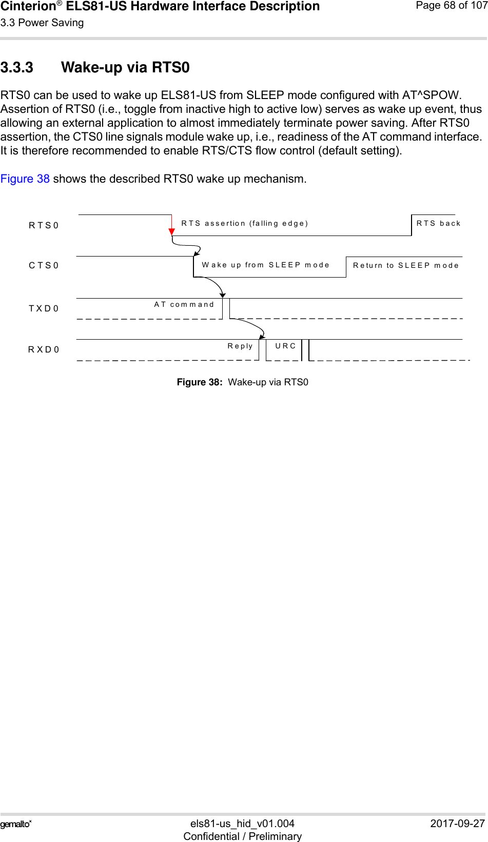 Cinterion® ELS81-US Hardware Interface Description3.3 Power Saving77els81-us_hid_v01.004 2017-09-27Confidential / PreliminaryPage 68 of 1073.3.3 Wake-up via RTS0RTS0 can be used to wake up ELS81-US from SLEEP mode configured with AT^SPOW. Assertion of RTS0 (i.e., toggle from inactive high to active low) serves as wake up event, thus allowing an external application to almost immediately terminate power saving. After RTS0 assertion, the CTS0 line signals module wake up, i.e., readiness of the AT command interface. It is therefore recommended to enable RTS/CTS flow control (default setting). Figure 38 shows the described RTS0 wake up mechanism. Figure 38:  Wake-up via RTS0RTS0CTS0TXD0RXD0AT commandReply URCRTS assertion (falling edge)Wake up from SLEEP mode Return to SLEEP modeRTS back