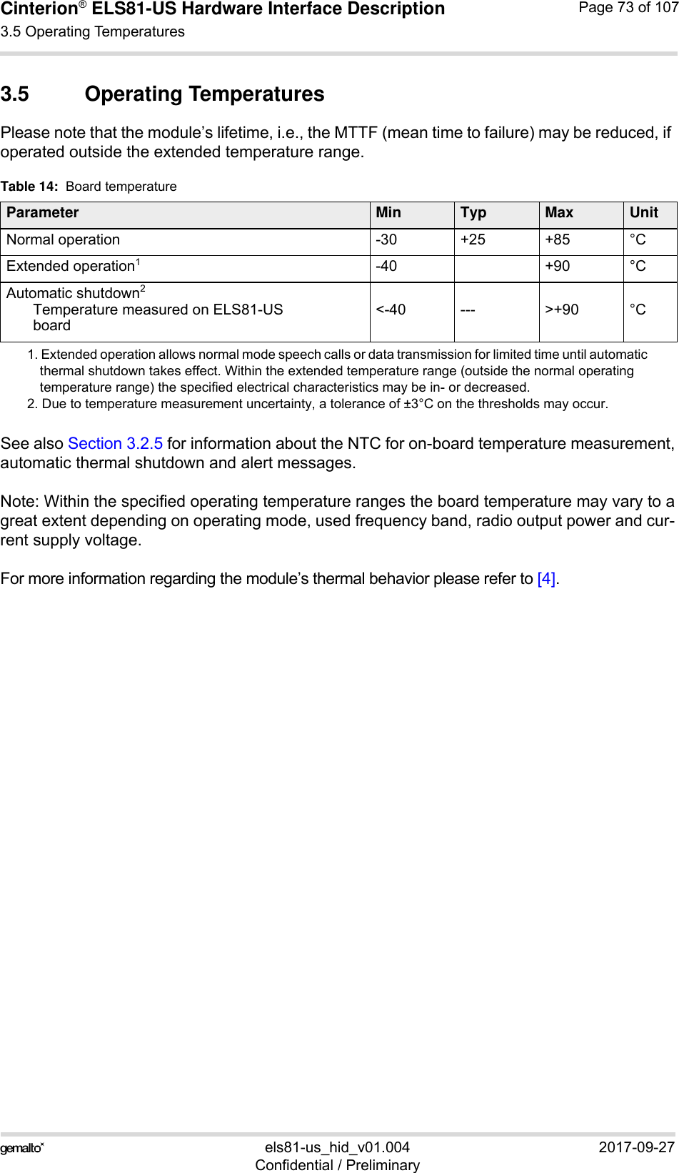 Cinterion® ELS81-US Hardware Interface Description3.5 Operating Temperatures77els81-us_hid_v01.004 2017-09-27Confidential / PreliminaryPage 73 of 1073.5 Operating TemperaturesPlease note that the module’s lifetime, i.e., the MTTF (mean time to failure) may be reduced, if operated outside the extended temperature range. See also Section 3.2.5 for information about the NTC for on-board temperature measurement,automatic thermal shutdown and alert messages.Note: Within the specified operating temperature ranges the board temperature may vary to agreat extent depending on operating mode, used frequency band, radio output power and cur-rent supply voltage. For more information regarding the module’s thermal behavior please refer to [4].Table 14:  Board temperatureParameter Min Typ Max UnitNormal operation -30 +25 +85 °CExtended operation11. Extended operation allows normal mode speech calls or data transmission for limited time until automatic thermal shutdown takes effect. Within the extended temperature range (outside the normal operating temperature range) the specified electrical characteristics may be in- or decreased.-40 +90 °CAutomatic shutdown2Temperature measured on ELS81-USboard2. Due to temperature measurement uncertainty, a tolerance of ±3°C on the thresholds may occur.&lt;-40 --- &gt;+90 °C