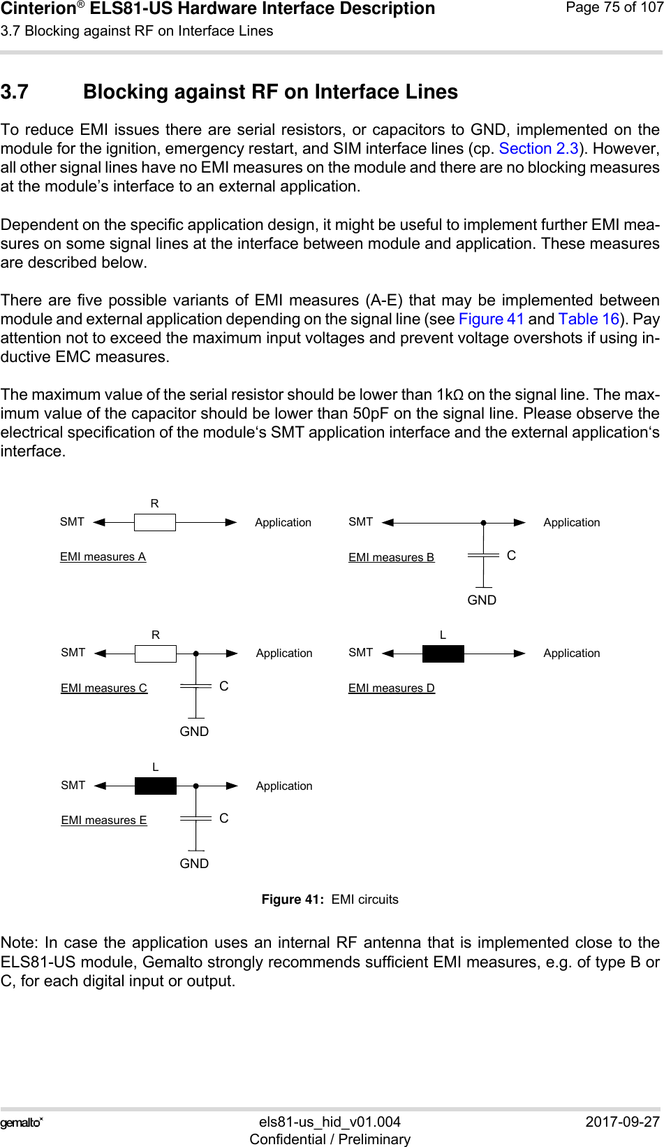 Cinterion® ELS81-US Hardware Interface Description3.7 Blocking against RF on Interface Lines77els81-us_hid_v01.004 2017-09-27Confidential / PreliminaryPage 75 of 1073.7 Blocking against RF on Interface LinesTo reduce EMI issues there are serial resistors, or capacitors to GND, implemented on themodule for the ignition, emergency restart, and SIM interface lines (cp. Section 2.3). However,all other signal lines have no EMI measures on the module and there are no blocking measuresat the module’s interface to an external application. Dependent on the specific application design, it might be useful to implement further EMI mea-sures on some signal lines at the interface between module and application. These measuresare described below.There are five possible variants of EMI measures (A-E) that may be implemented betweenmodule and external application depending on the signal line (see Figure 41 and Table 16). Payattention not to exceed the maximum input voltages and prevent voltage overshots if using in-ductive EMC measures.The maximum value of the serial resistor should be lower than 1k on the signal line. The max-imum value of the capacitor should be lower than 50pF on the signal line. Please observe theelectrical specification of the module‘s SMT application interface and the external application‘sinterface.Figure 41:  EMI circuitsNote: In case the application uses an internal RF antenna that is implemented close to theELS81-US module, Gemalto strongly recommends sufficient EMI measures, e.g. of type B orC, for each digital input or output.CGNDSMTRApplicationEMI measures ASMTRApplicationEMI measures CCGNDSMTLApplicationEMI measures ECGNDSMT ApplicationEMI measures BSMTLApplicationEMI measures D