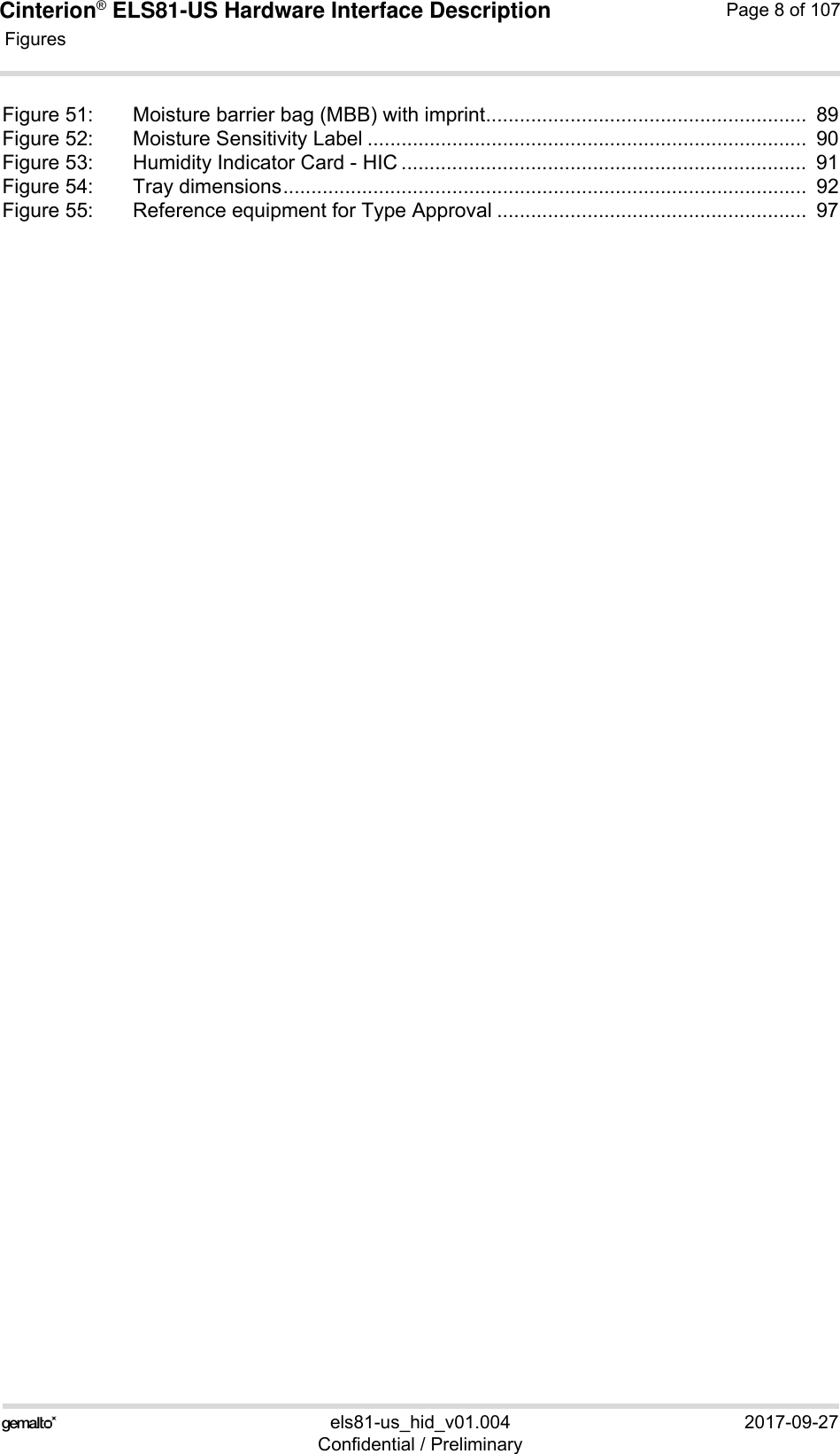 Cinterion® ELS81-US Hardware Interface Description Figures118els81-us_hid_v01.004 2017-09-27Confidential / PreliminaryPage 8 of 107Figure 51: Moisture barrier bag (MBB) with imprint.........................................................  89Figure 52: Moisture Sensitivity Label ..............................................................................  90Figure 53: Humidity Indicator Card - HIC ........................................................................  91Figure 54: Tray dimensions.............................................................................................  92Figure 55: Reference equipment for Type Approval .......................................................  97