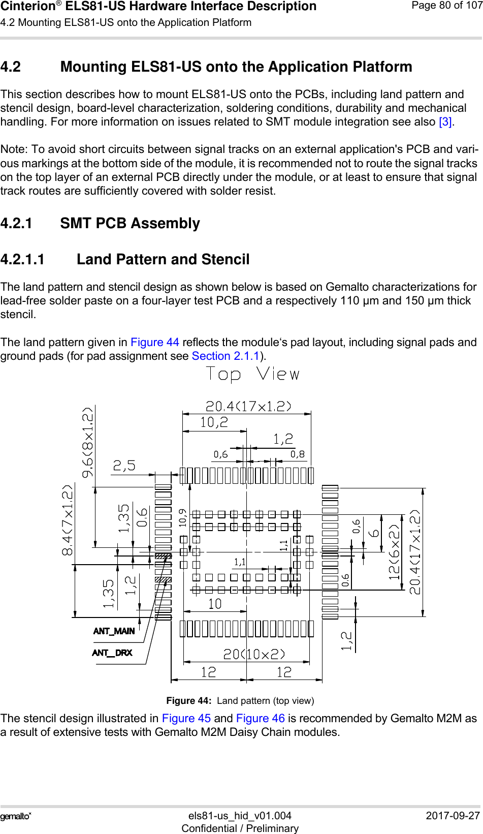 Cinterion® ELS81-US Hardware Interface Description4.2 Mounting ELS81-US onto the Application Platform92els81-us_hid_v01.004 2017-09-27Confidential / PreliminaryPage 80 of 1074.2 Mounting ELS81-US onto the Application PlatformThis section describes how to mount ELS81-US onto the PCBs, including land pattern and stencil design, board-level characterization, soldering conditions, durability and mechanical handling. For more information on issues related to SMT module integration see also [3].Note: To avoid short circuits between signal tracks on an external application&apos;s PCB and vari-ous markings at the bottom side of the module, it is recommended not to route the signal tracks on the top layer of an external PCB directly under the module, or at least to ensure that signal track routes are sufficiently covered with solder resist.4.2.1 SMT PCB Assembly4.2.1.1 Land Pattern and StencilThe land pattern and stencil design as shown below is based on Gemalto characterizations for lead-free solder paste on a four-layer test PCB and a respectively 110 µm and 150 µm thick stencil. The land pattern given in Figure 44 reflects the module‘s pad layout, including signal pads and ground pads (for pad assignment see Section 2.1.1).Figure 44:  Land pattern (top view)The stencil design illustrated in Figure 45 and Figure 46 is recommended by Gemalto M2M as a result of extensive tests with Gemalto M2M Daisy Chain modules. 