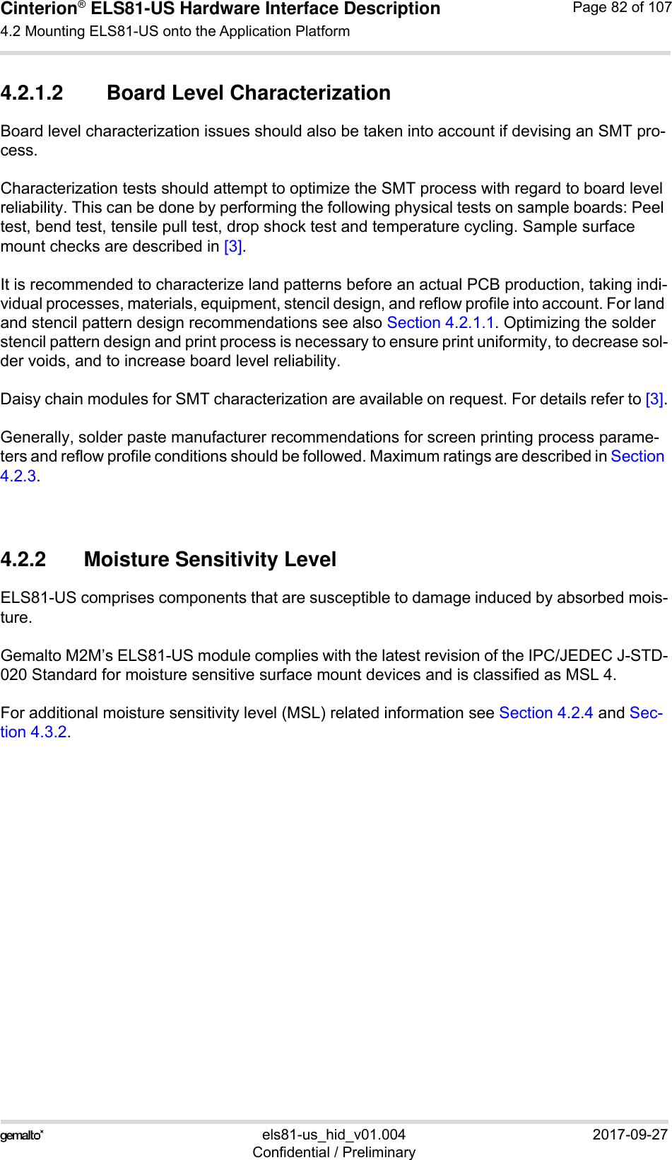 Cinterion® ELS81-US Hardware Interface Description4.2 Mounting ELS81-US onto the Application Platform92els81-us_hid_v01.004 2017-09-27Confidential / PreliminaryPage 82 of 1074.2.1.2 Board Level CharacterizationBoard level characterization issues should also be taken into account if devising an SMT pro-cess.Characterization tests should attempt to optimize the SMT process with regard to board level reliability. This can be done by performing the following physical tests on sample boards: Peel test, bend test, tensile pull test, drop shock test and temperature cycling. Sample surface mount checks are described in [3].It is recommended to characterize land patterns before an actual PCB production, taking indi-vidual processes, materials, equipment, stencil design, and reflow profile into account. For land and stencil pattern design recommendations see also Section 4.2.1.1. Optimizing the solder stencil pattern design and print process is necessary to ensure print uniformity, to decrease sol-der voids, and to increase board level reliability.Daisy chain modules for SMT characterization are available on request. For details refer to [3].Generally, solder paste manufacturer recommendations for screen printing process parame-ters and reflow profile conditions should be followed. Maximum ratings are described in Section 4.2.3.4.2.2 Moisture Sensitivity LevelELS81-US comprises components that are susceptible to damage induced by absorbed mois-ture.Gemalto M2M’s ELS81-US module complies with the latest revision of the IPC/JEDEC J-STD-020 Standard for moisture sensitive surface mount devices and is classified as MSL 4.For additional moisture sensitivity level (MSL) related information see Section 4.2.4 and Sec-tion 4.3.2.