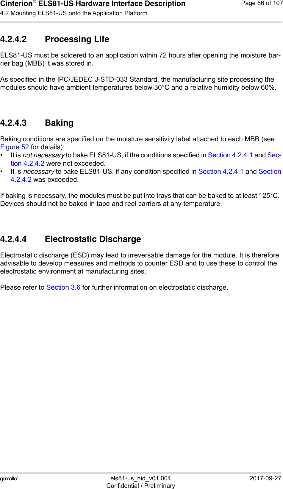 Cinterion® ELS81-US Hardware Interface Description4.2 Mounting ELS81-US onto the Application Platform92els81-us_hid_v01.004 2017-09-27Confidential / PreliminaryPage 86 of 1074.2.4.2 Processing LifeELS81-US must be soldered to an application within 72 hours after opening the moisture bar-rier bag (MBB) it was stored in.As specified in the IPC/JEDEC J-STD-033 Standard, the manufacturing site processing the modules should have ambient temperatures below 30°C and a relative humidity below 60%.4.2.4.3 BakingBaking conditions are specified on the moisture sensitivity label attached to each MBB (see Figure 52 for details):• It is not necessary to bake ELS81-US, if the conditions specified in Section 4.2.4.1 and Sec-tion 4.2.4.2 were not exceeded.• It is necessary to bake ELS81-US, if any condition specified in Section 4.2.4.1 and Section4.2.4.2 was exceeded.If baking is necessary, the modules must be put into trays that can be baked to at least 125°C. Devices should not be baked in tape and reel carriers at any temperature.4.2.4.4 Electrostatic DischargeElectrostatic discharge (ESD) may lead to irreversable damage for the module. It is therefore advisable to develop measures and methods to counter ESD and to use these to control the electrostatic environment at manufacturing sites.Please refer to Section 3.6 for further information on electrostatic discharge.