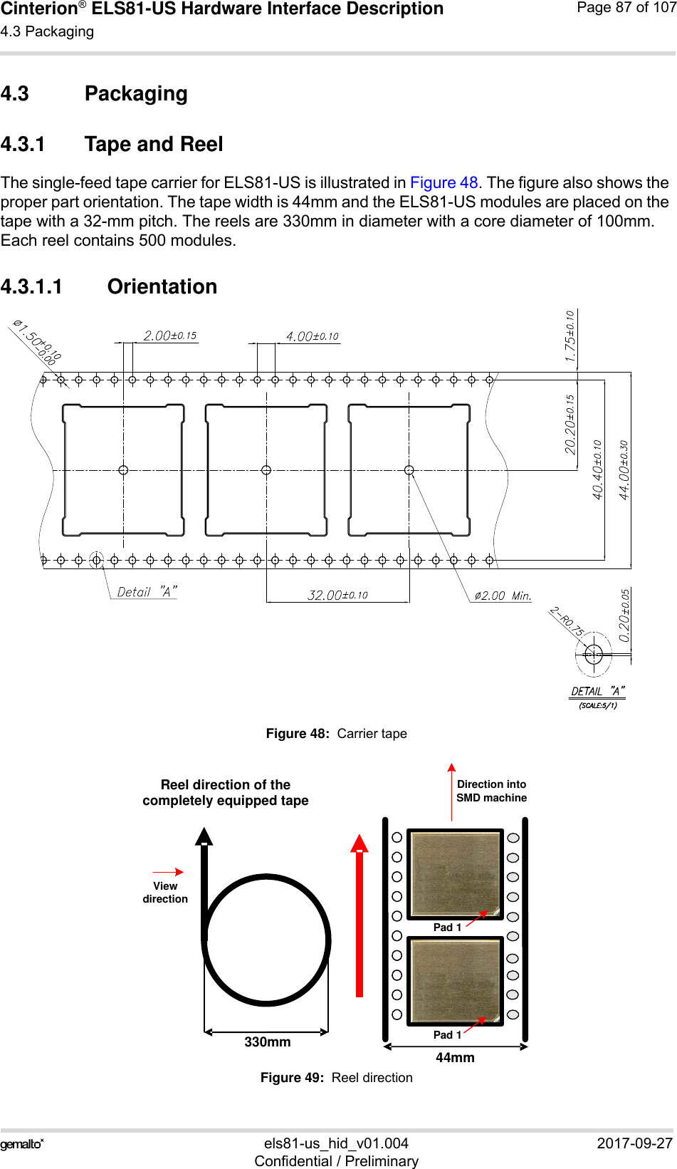 Cinterion® ELS81-US Hardware Interface Description4.3 Packaging92els81-us_hid_v01.004 2017-09-27Confidential / PreliminaryPage 87 of 1074.3 Packaging4.3.1 Tape and ReelThe single-feed tape carrier for ELS81-US is illustrated in Figure 48. The figure also shows the proper part orientation. The tape width is 44mm and the ELS81-US modules are placed on the tape with a 32-mm pitch. The reels are 330mm in diameter with a core diameter of 100mm. Each reel contains 500 modules.4.3.1.1 OrientationFigure 48:  Carrier tapeFigure 49:  Reel direction44mm330mmReel direction of the completely equipped tapeDirection into SMD machineView directionPad 1Pad 1