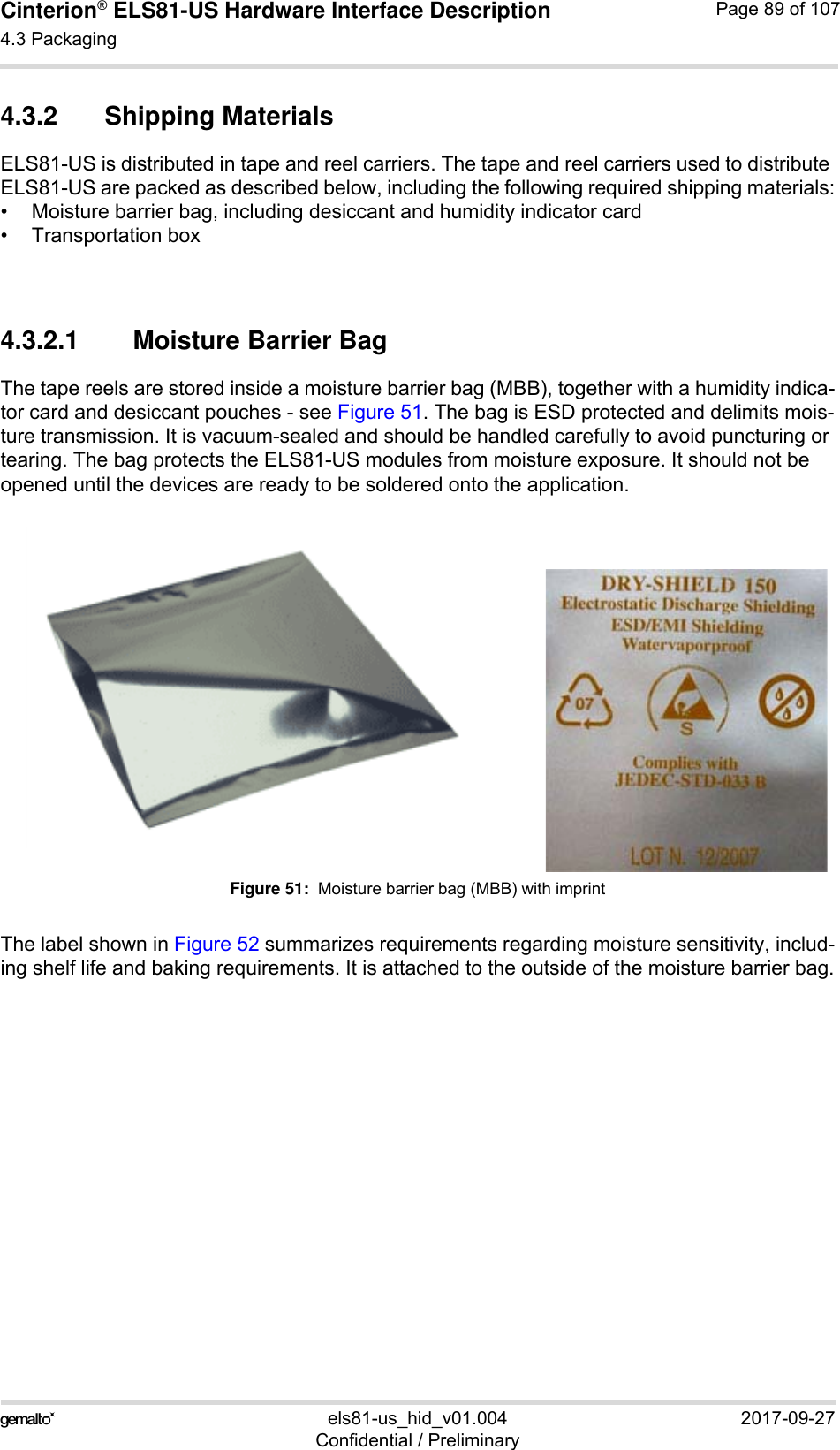 Cinterion® ELS81-US Hardware Interface Description4.3 Packaging92els81-us_hid_v01.004 2017-09-27Confidential / PreliminaryPage 89 of 1074.3.2 Shipping MaterialsELS81-US is distributed in tape and reel carriers. The tape and reel carriers used to distribute ELS81-US are packed as described below, including the following required shipping materials:• Moisture barrier bag, including desiccant and humidity indicator card• Transportation box4.3.2.1 Moisture Barrier BagThe tape reels are stored inside a moisture barrier bag (MBB), together with a humidity indica-tor card and desiccant pouches - see Figure 51. The bag is ESD protected and delimits mois-ture transmission. It is vacuum-sealed and should be handled carefully to avoid puncturing or tearing. The bag protects the ELS81-US modules from moisture exposure. It should not be opened until the devices are ready to be soldered onto the application. Figure 51:  Moisture barrier bag (MBB) with imprintThe label shown in Figure 52 summarizes requirements regarding moisture sensitivity, includ-ing shelf life and baking requirements. It is attached to the outside of the moisture barrier bag.