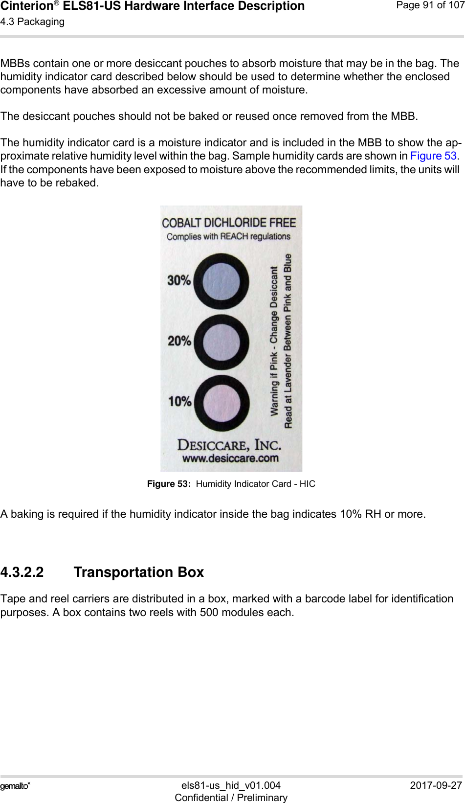 Cinterion® ELS81-US Hardware Interface Description4.3 Packaging92els81-us_hid_v01.004 2017-09-27Confidential / PreliminaryPage 91 of 107MBBs contain one or more desiccant pouches to absorb moisture that may be in the bag. The humidity indicator card described below should be used to determine whether the enclosed components have absorbed an excessive amount of moisture. The desiccant pouches should not be baked or reused once removed from the MBB.The humidity indicator card is a moisture indicator and is included in the MBB to show the ap-proximate relative humidity level within the bag. Sample humidity cards are shown in Figure 53. If the components have been exposed to moisture above the recommended limits, the units will have to be rebaked.Figure 53:  Humidity Indicator Card - HICA baking is required if the humidity indicator inside the bag indicates 10% RH or more.4.3.2.2 Transportation BoxTape and reel carriers are distributed in a box, marked with a barcode label for identification purposes. A box contains two reels with 500 modules each. 