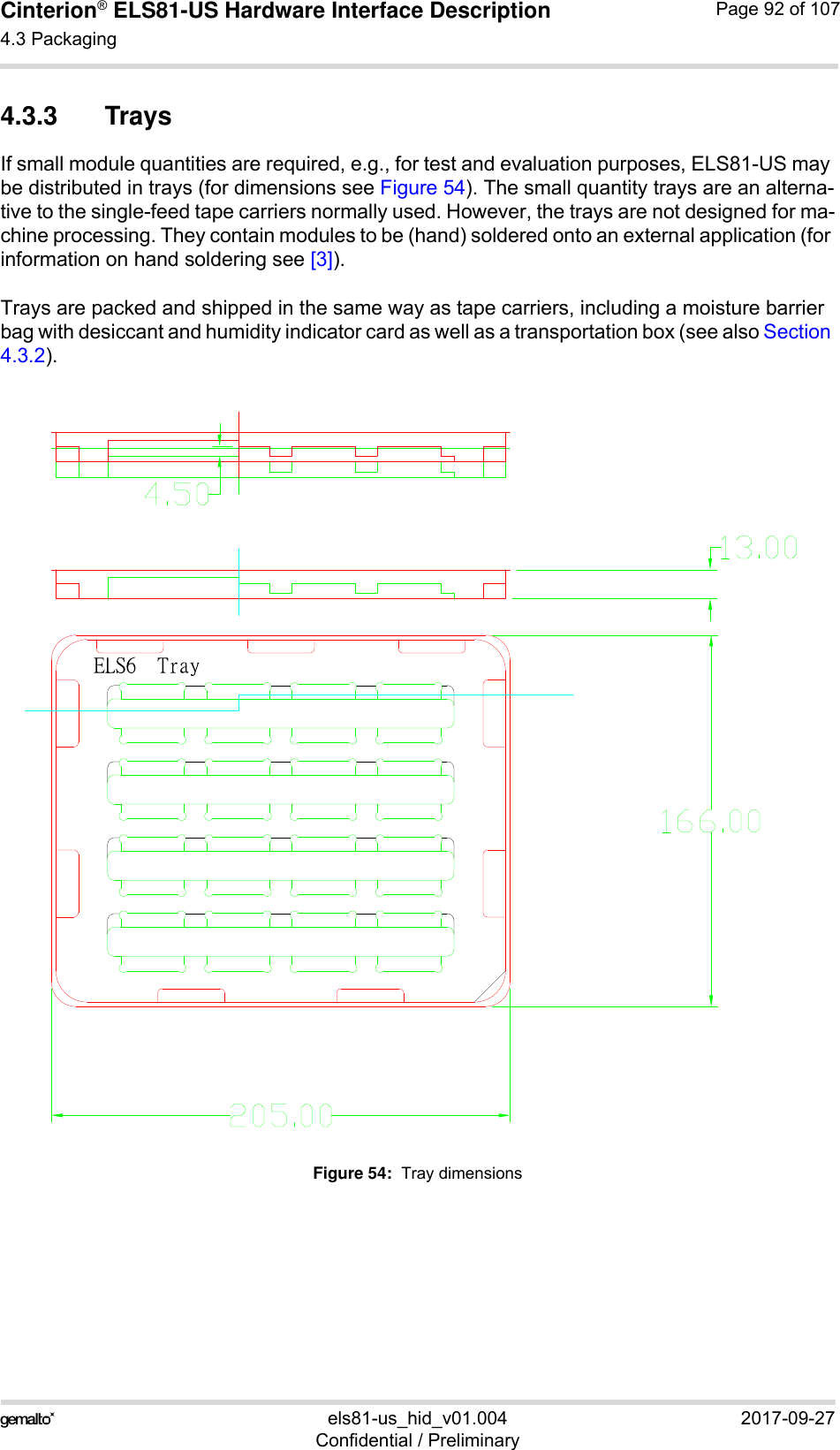 Cinterion® ELS81-US Hardware Interface Description4.3 Packaging92els81-us_hid_v01.004 2017-09-27Confidential / PreliminaryPage 92 of 1074.3.3 TraysIf small module quantities are required, e.g., for test and evaluation purposes, ELS81-US may be distributed in trays (for dimensions see Figure 54). The small quantity trays are an alterna-tive to the single-feed tape carriers normally used. However, the trays are not designed for ma-chine processing. They contain modules to be (hand) soldered onto an external application (for information on hand soldering see [3]).Trays are packed and shipped in the same way as tape carriers, including a moisture barrier bag with desiccant and humidity indicator card as well as a transportation box (see also Section 4.3.2).Figure 54:  Tray dimensions