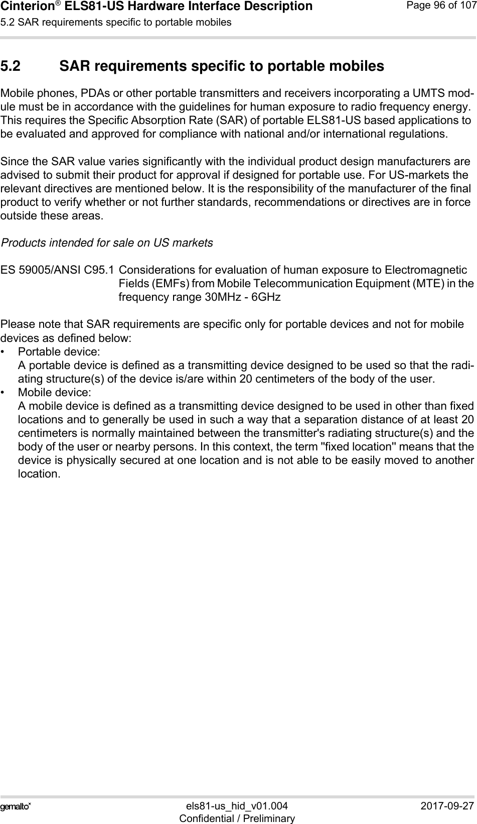 Cinterion® ELS81-US Hardware Interface Description5.2 SAR requirements specific to portable mobiles99els81-us_hid_v01.004 2017-09-27Confidential / PreliminaryPage 96 of 1075.2 SAR requirements specific to portable mobilesMobile phones, PDAs or other portable transmitters and receivers incorporating a UMTS mod-ule must be in accordance with the guidelines for human exposure to radio frequency energy. This requires the Specific Absorption Rate (SAR) of portable ELS81-US based applications to be evaluated and approved for compliance with national and/or international regulations. Since the SAR value varies significantly with the individual product design manufacturers are advised to submit their product for approval if designed for portable use. For US-markets the relevant directives are mentioned below. It is the responsibility of the manufacturer of the final product to verify whether or not further standards, recommendations or directives are in force outside these areas. Products intended for sale on US marketsES 59005/ANSI C95.1 Considerations for evaluation of human exposure to Electromagnetic Fields (EMFs) from Mobile Telecommunication Equipment (MTE) in thefrequency range 30MHz - 6GHz Please note that SAR requirements are specific only for portable devices and not for mobile devices as defined below:• Portable device:A portable device is defined as a transmitting device designed to be used so that the radi-ating structure(s) of the device is/are within 20 centimeters of the body of the user.• Mobile device:A mobile device is defined as a transmitting device designed to be used in other than fixedlocations and to generally be used in such a way that a separation distance of at least 20centimeters is normally maintained between the transmitter&apos;s radiating structure(s) and thebody of the user or nearby persons. In this context, the term &apos;&apos;fixed location&apos;&apos; means that thedevice is physically secured at one location and is not able to be easily moved to anotherlocation.