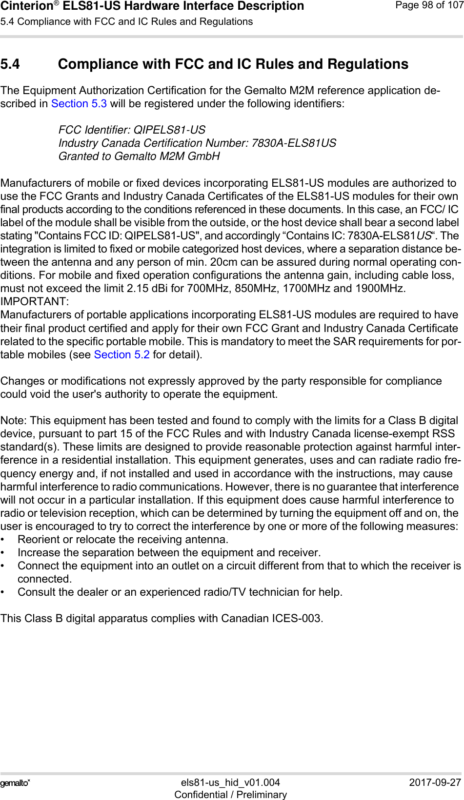 Cinterion® ELS81-US Hardware Interface Description5.4 Compliance with FCC and IC Rules and Regulations99els81-us_hid_v01.004 2017-09-27Confidential / PreliminaryPage 98 of 1075.4 Compliance with FCC and IC Rules and RegulationsThe Equipment Authorization Certification for the Gemalto M2M reference application de-scribed in Section 5.3 will be registered under the following identifiers:FCC Identifier: QIPELS81-USIndustry Canada Certification Number: 7830A-ELS81USGranted to Gemalto M2M GmbH Manufacturers of mobile or fixed devices incorporating ELS81-US modules are authorized to use the FCC Grants and Industry Canada Certificates of the ELS81-US modules for their own final products according to the conditions referenced in these documents. In this case, an FCC/ IC label of the module shall be visible from the outside, or the host device shall bear a second label stating &quot;Contains FCC ID: QIPELS81-US&quot;, and accordingly “Contains IC: 7830A-ELS81US“. The integration is limited to fixed or mobile categorized host devices, where a separation distance be-tween the antenna and any person of min. 20cm can be assured during normal operating con-ditions. For mobile and fixed operation configurations the antenna gain, including cable loss, must not exceed the limit 2.15 dBi for 700MHz, 850MHz, 1700MHz and 1900MHz.IMPORTANT: Manufacturers of portable applications incorporating ELS81-US modules are required to have their final product certified and apply for their own FCC Grant and Industry Canada Certificate related to the specific portable mobile. This is mandatory to meet the SAR requirements for por-table mobiles (see Section 5.2 for detail).Changes or modifications not expressly approved by the party responsible for compliance could void the user&apos;s authority to operate the equipment.Note: This equipment has been tested and found to comply with the limits for a Class B digital device, pursuant to part 15 of the FCC Rules and with Industry Canada license-exempt RSS standard(s). These limits are designed to provide reasonable protection against harmful inter-ference in a residential installation. This equipment generates, uses and can radiate radio fre-quency energy and, if not installed and used in accordance with the instructions, may cause harmful interference to radio communications. However, there is no guarantee that interference will not occur in a particular installation. If this equipment does cause harmful interference to radio or television reception, which can be determined by turning the equipment off and on, the user is encouraged to try to correct the interference by one or more of the following measures: • Reorient or relocate the receiving antenna.• Increase the separation between the equipment and receiver.• Connect the equipment into an outlet on a circuit different from that to which the receiver isconnected.• Consult the dealer or an experienced radio/TV technician for help.This Class B digital apparatus complies with Canadian ICES-003.