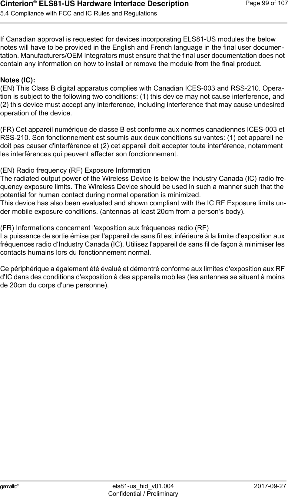 Cinterion® ELS81-US Hardware Interface Description5.4 Compliance with FCC and IC Rules and Regulations99els81-us_hid_v01.004 2017-09-27Confidential / PreliminaryPage 99 of 107If Canadian approval is requested for devices incorporating ELS81-US modules the below notes will have to be provided in the English and French language in the final user documen-tation. Manufacturers/OEM Integrators must ensure that the final user documentation does not contain any information on how to install or remove the module from the final product.Notes (IC): (EN) This Class B digital apparatus complies with Canadian ICES-003 and RSS-210. Opera-tion is subject to the following two conditions: (1) this device may not cause interference, and (2) this device must accept any interference, including interference that may cause undesired operation of the device.(FR) Cet appareil numérique de classe B est conforme aux normes canadiennes ICES-003 et RSS-210. Son fonctionnement est soumis aux deux conditions suivantes: (1) cet appareil ne doit pas causer d&apos;interférence et (2) cet appareil doit accepter toute interférence, notamment les interférences qui peuvent affecter son fonctionnement.(EN) Radio frequency (RF) Exposure InformationThe radiated output power of the Wireless Device is below the Industry Canada (IC) radio fre-quency exposure limits. The Wireless Device should be used in such a manner such that the potential for human contact during normal operation is minimized.This device has also been evaluated and shown compliant with the IC RF Exposure limits un-der mobile exposure conditions. (antennas at least 20cm from a person‘s body).(FR) Informations concernant l&apos;exposltion aux fréquences radio (RF)La puissance de sortie émise par l&apos;appareil de sans fiI est inférieure à la limite d&apos;exposition aux fréquences radio d‘Industry Canada (IC). Utilisez l&apos;appareil de sans fil de façon à minimiser les contacts humains lors du fonctionnement normal.Ce périphérique a également été évalué et démontré conforme aux limites d&apos;exposition aux RF d&apos;IC dans des conditions d&apos;exposition à des appareils mobiles (les antennes se situent à moins de 20cm du corps d&apos;une personne).