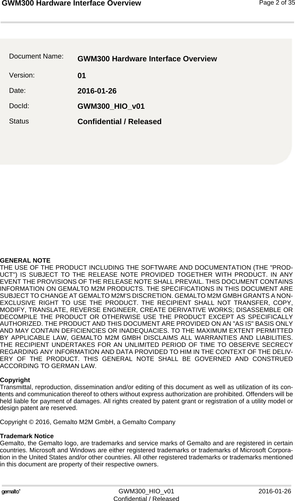 GENERAL NOTE THE USE OF THE PRODUCT INCLUDING THE SOFTWARE AND DOCUMENTATION (THE &quot;PROD-UCT&quot;) IS SUBJECT TO THE RELEASE NOTE PROVIDED TOGETHER WITH PRODUCT. IN ANYEVENT THE PROVISIONS OF THE RELEASE NOTE SHALL PREVAIL. THIS DOCUMENT CONTAINSINFORMATION ON GEMALTO M2M PRODUCTS. THE SPECIFICATIONS IN THIS DOCUMENT ARESUBJECT TO CHANGE AT GEMALTO M2M&apos;S DISCRETION. GEMALTO M2M GMBH GRANTS A NON-EXCLUSIVE RIGHT TO USE THE PRODUCT. THE RECIPIENT SHALL NOT TRANSFER, COPY,MODIFY, TRANSLATE, REVERSE ENGINEER, CREATE DERIVATIVE WORKS; DISASSEMBLE ORDECOMPILE THE PRODUCT OR OTHERWISE USE THE PRODUCT EXCEPT AS SPECIFICALLYAUTHORIZED. THE PRODUCT AND THIS DOCUMENT ARE PROVIDED ON AN &quot;AS IS&quot; BASIS ONLYAND MAY CONTAIN DEFICIENCIES OR INADEQUACIES. TO THE MAXIMUM EXTENT PERMITTEDBY APPLICABLE LAW, GEMALTO M2M GMBH DISCLAIMS ALL WARRANTIES AND LIABILITIES.THE RECIPIENT UNDERTAKES FOR AN UNLIMITED PERIOD OF TIME TO OBSERVE SECRECYREGARDING ANY INFORMATION AND DATA PROVIDED TO HIM IN THE CONTEXT OF THE DELIV-ERY OF THE PRODUCT. THIS GENERAL NOTE SHALL BE GOVERNED AND CONSTRUEDACCORDING TO GERMAN LAW.CopyrightTransmittal, reproduction, dissemination and/or editing of this document as well as utilization of its con-tents and communication thereof to others without express authorization are prohibited. Offenders will beheld liable for payment of damages. All rights created by patent grant or registration of a utility model ordesign patent are reserved. Copyright © 2016, Gemalto M2M GmbH, a Gemalto CompanyTrademark NoticeGemalto, the Gemalto logo, are trademarks and service marks of Gemalto and are registered in certaincountries. Microsoft and Windows are either registered trademarks or trademarks of Microsoft Corpora-tion in the United States and/or other countries. All other registered trademarks or trademarks mentionedin this document are property of their respective owners.GWM300_HIO_v01 2016-01-26Confidential / ReleasedGWM300 Hardware Interface Overview2Page 2 of 35Document Name: GWM300 Hardware Interface Overview Version: 01Date: 2016-01-26DocId: GWM300_HIO_v01Status Confidential / Released