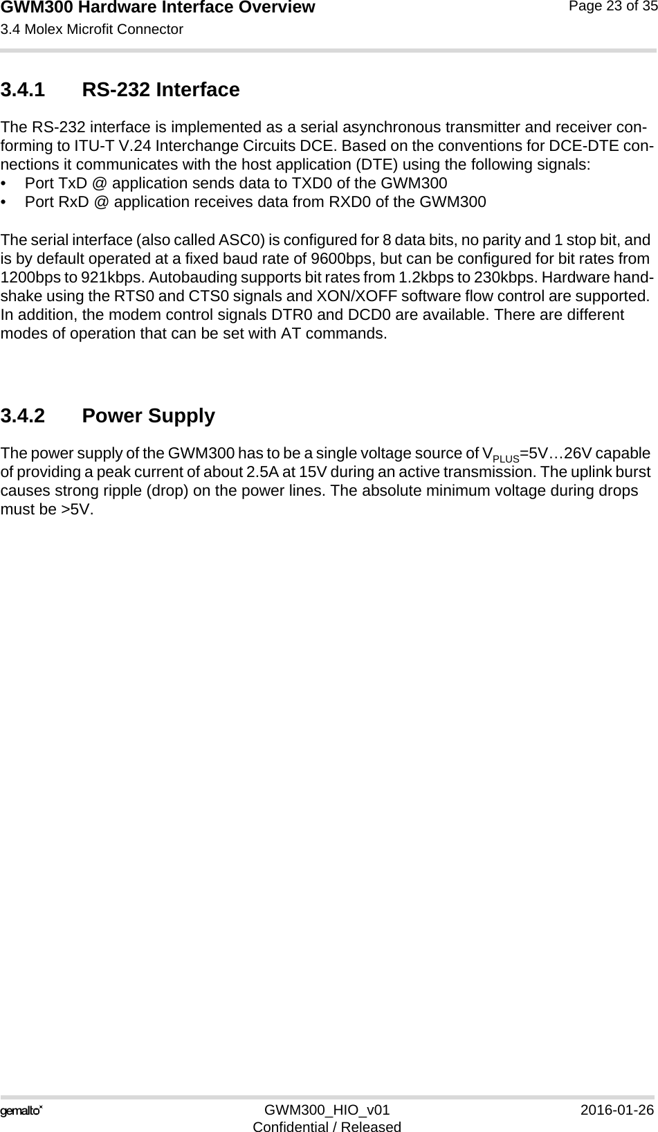 GWM300 Hardware Interface Overview3.4 Molex Microfit Connector26GWM300_HIO_v01 2016-01-26Confidential / ReleasedPage 23 of 353.4.1 RS-232 InterfaceThe RS-232 interface is implemented as a serial asynchronous transmitter and receiver con-forming to ITU-T V.24 Interchange Circuits DCE. Based on the conventions for DCE-DTE con-nections it communicates with the host application (DTE) using the following signals:• Port TxD @ application sends data to TXD0 of the GWM300• Port RxD @ application receives data from RXD0 of the GWM300The serial interface (also called ASC0) is configured for 8 data bits, no parity and 1 stop bit, and is by default operated at a fixed baud rate of 9600bps, but can be configured for bit rates from 1200bps to 921kbps. Autobauding supports bit rates from 1.2kbps to 230kbps. Hardware hand-shake using the RTS0 and CTS0 signals and XON/XOFF software flow control are supported. In addition, the modem control signals DTR0 and DCD0 are available. There are different modes of operation that can be set with AT commands.3.4.2 Power SupplyThe power supply of the GWM300 has to be a single voltage source of VPLUS=5V…26V capable of providing a peak current of about 2.5A at 15V during an active transmission. The uplink burst causes strong ripple (drop) on the power lines. The absolute minimum voltage during drops must be &gt;5V. 