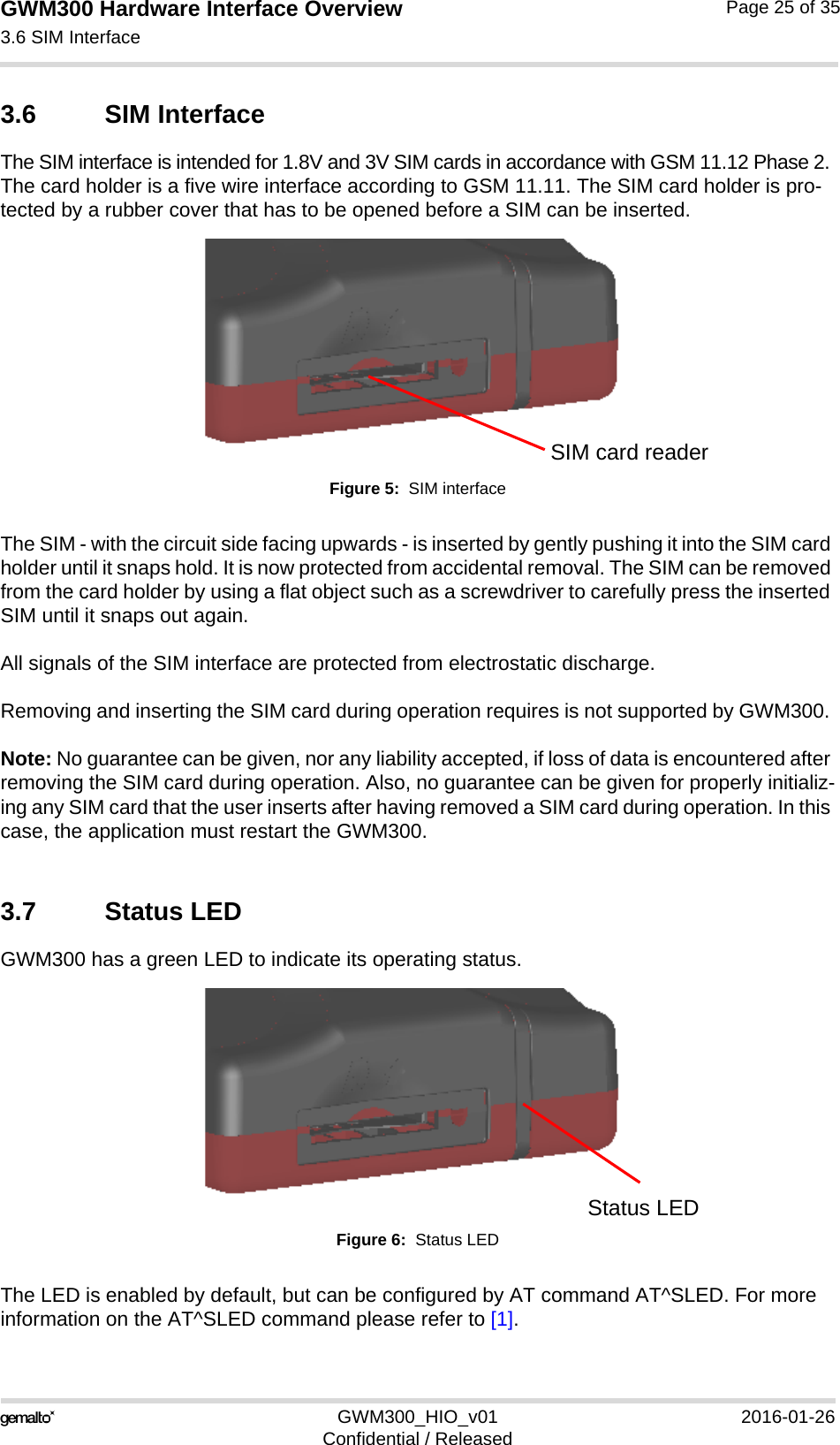 GWM300 Hardware Interface Overview3.6 SIM Interface26GWM300_HIO_v01 2016-01-26Confidential / ReleasedPage 25 of 353.6 SIM Interface The SIM interface is intended for 1.8V and 3V SIM cards in accordance with GSM 11.12 Phase 2. The card holder is a five wire interface according to GSM 11.11. The SIM card holder is pro-tected by a rubber cover that has to be opened before a SIM can be inserted.Figure 5:  SIM interfaceThe SIM - with the circuit side facing upwards - is inserted by gently pushing it into the SIM card holder until it snaps hold. It is now protected from accidental removal. The SIM can be removed from the card holder by using a flat object such as a screwdriver to carefully press the inserted SIM until it snaps out again.All signals of the SIM interface are protected from electrostatic discharge.Removing and inserting the SIM card during operation requires is not supported by GWM300. Note: No guarantee can be given, nor any liability accepted, if loss of data is encountered after removing the SIM card during operation. Also, no guarantee can be given for properly initializ-ing any SIM card that the user inserts after having removed a SIM card during operation. In this case, the application must restart the GWM300.3.7 Status LEDGWM300 has a green LED to indicate its operating status.Figure 6:  Status LEDThe LED is enabled by default, but can be configured by AT command AT^SLED. For more information on the AT^SLED command please refer to [1]. SIM card readerStatus LED