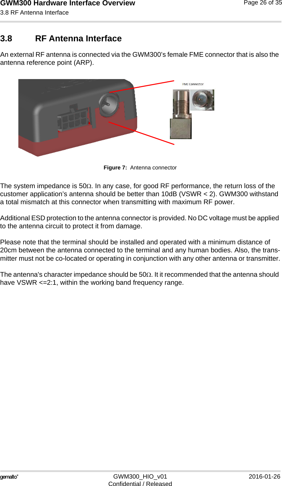 GWM300 Hardware Interface Overview3.8 RF Antenna Interface26GWM300_HIO_v01 2016-01-26Confidential / ReleasedPage 26 of 353.8 RF Antenna InterfaceAn external RF antenna is connected via the GWM300’s female FME connector that is also the antenna reference point (ARP).Figure 7:  Antenna connectorThe system impedance is 50. In any case, for good RF performance, the return loss of the customer application’s antenna should be better than 10dB (VSWR &lt; 2). GWM300 withstand a total mismatch at this connector when transmitting with maximum RF power.Additional ESD protection to the antenna connector is provided. No DC voltage must be applied to the antenna circuit to protect it from damage.Please note that the terminal should be installed and operated with a minimum distance of 20cm between the antenna connected to the terminal and any human bodies. Also, the trans-mitter must not be co-located or operating in conjunction with any other antenna or transmitter.The antenna&apos;s character impedance should be 50. It it recommended that the antenna should have VSWR &lt;=2:1, within the working band frequency range.  