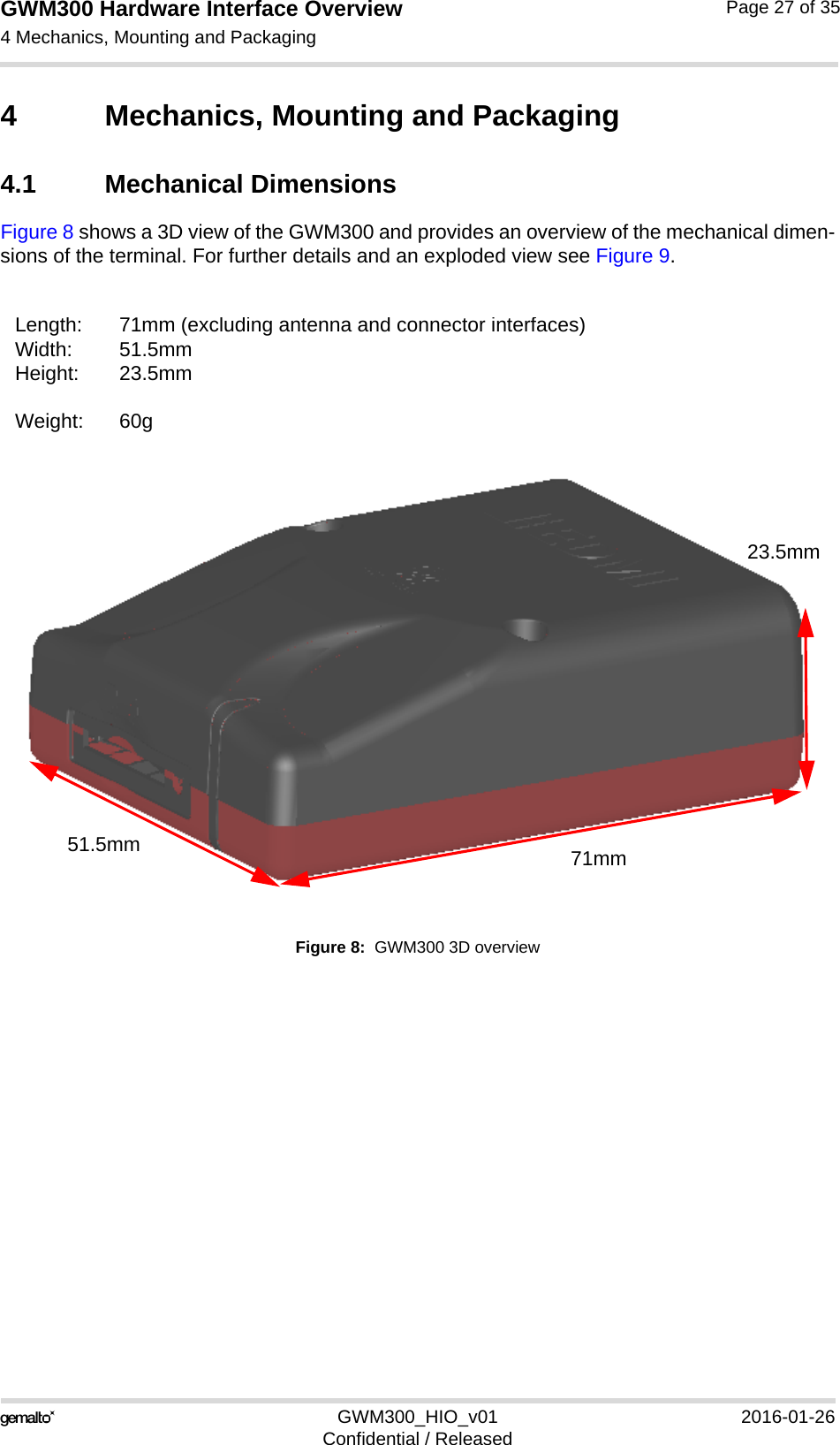 GWM300 Hardware Interface Overview4 Mechanics, Mounting and Packaging29GWM300_HIO_v01 2016-01-26Confidential / ReleasedPage 27 of 354 Mechanics, Mounting and Packaging4.1 Mechanical DimensionsFigure 8 shows a 3D view of the GWM300 and provides an overview of the mechanical dimen-sions of the terminal. For further details and an exploded view see Figure 9. Figure 8:  GWM300 3D overviewLength: 71mm (excluding antenna and connector interfaces)Width: 51.5mm Height: 23.5mmWeight: 60g71mm51.5mm23.5mm