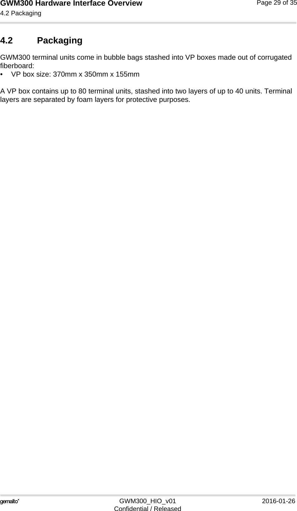 GWM300 Hardware Interface Overview4.2 Packaging29GWM300_HIO_v01 2016-01-26Confidential / ReleasedPage 29 of 354.2 PackagingGWM300 terminal units come in bubble bags stashed into VP boxes made out of corrugated fiberboard:• VP box size: 370mm x 350mm x 155mmA VP box contains up to 80 terminal units, stashed into two layers of up to 40 units. Terminal layers are separated by foam layers for protective purposes.