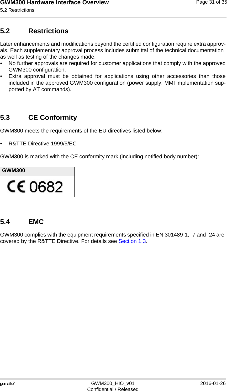 GWM300 Hardware Interface Overview5.2 Restrictions33GWM300_HIO_v01 2016-01-26Confidential / ReleasedPage 31 of 355.2 RestrictionsLater enhancements and modifications beyond the certified configuration require extra approv-als. Each supplementary approval process includes submittal of the technical documentation as well as testing of the changes made. • No further approvals are required for customer applications that comply with the approvedGWM300 configuration. • Extra approval must be obtained for applications using other accessories than thoseincluded in the approved GWM300 configuration (power supply, MMI implementation sup-ported by AT commands). 5.3 CE ConformityGWM300 meets the requirements of the EU directives listed below:• R&amp;TTE Directive 1999/5/EC GWM300 is marked with the CE conformity mark (including notified body number):5.4 EMCGWM300 complies with the equipment requirements specified in EN 301489-1, -7 and -24 are covered by the R&amp;TTE Directive. For details see Section 1.3.GWM300