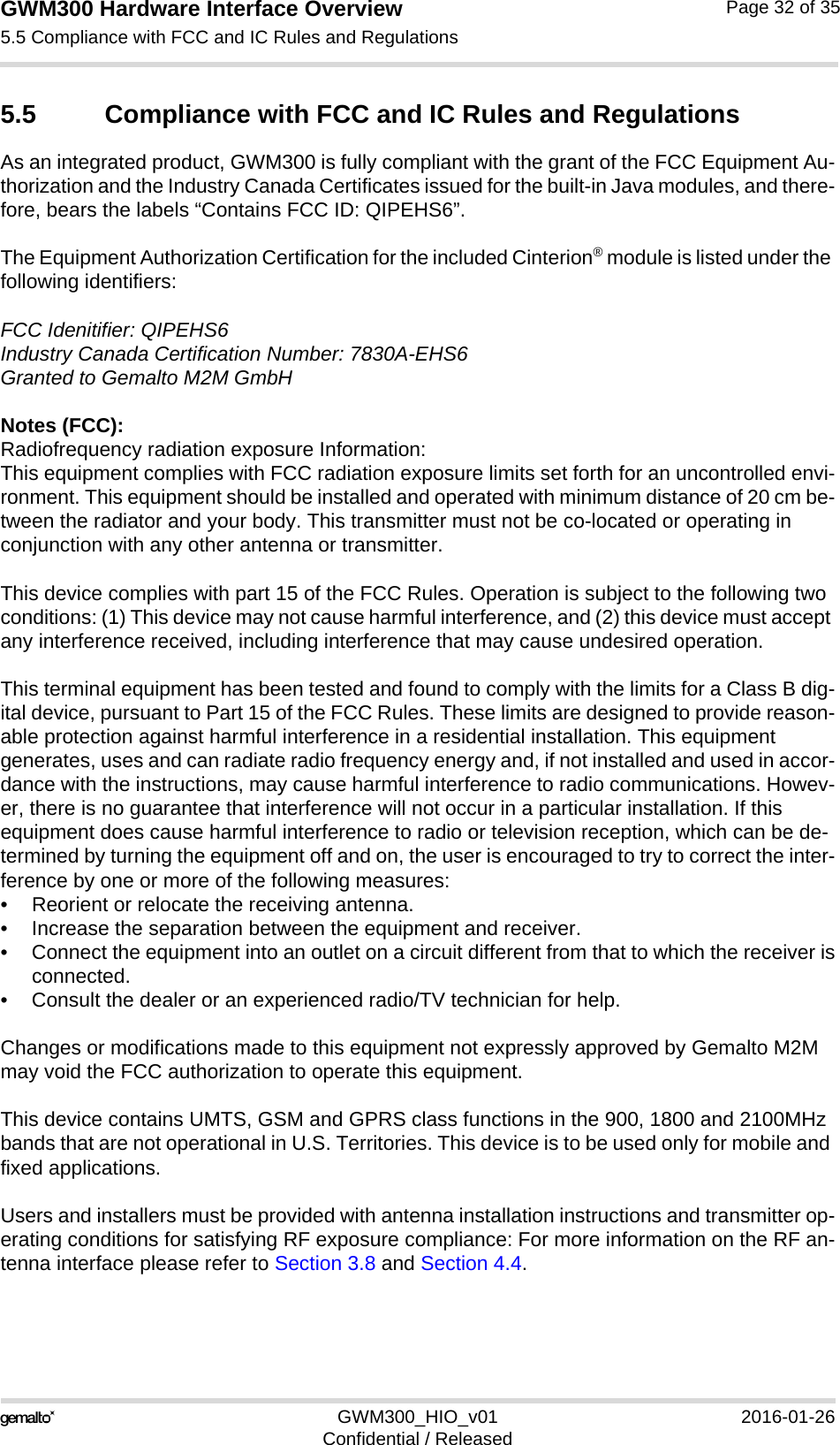 GWM300 Hardware Interface Overview5.5 Compliance with FCC and IC Rules and Regulations33GWM300_HIO_v01 2016-01-26Confidential / ReleasedPage 32 of 355.5 Compliance with FCC and IC Rules and RegulationsAs an integrated product, GWM300 is fully compliant with the grant of the FCC Equipment Au-thorization and the Industry Canada Certificates issued for the built-in Java modules, and there-fore, bears the labels “Contains FCC ID: QIPEHS6”.The Equipment Authorization Certification for the included Cinterion® module is listed under the following identifiers:FCC Idenitifier: QIPEHS6 Industry Canada Certification Number: 7830A-EHS6 Granted to Gemalto M2M GmbHNotes (FCC): Radiofrequency radiation exposure Information:This equipment complies with FCC radiation exposure limits set forth for an uncontrolled envi-ronment. This equipment should be installed and operated with minimum distance of 20 cm be-tween the radiator and your body. This transmitter must not be co-located or operating in conjunction with any other antenna or transmitter.This device complies with part 15 of the FCC Rules. Operation is subject to the following two conditions: (1) This device may not cause harmful interference, and (2) this device must accept any interference received, including interference that may cause undesired operation.This terminal equipment has been tested and found to comply with the limits for a Class B dig-ital device, pursuant to Part 15 of the FCC Rules. These limits are designed to provide reason-able protection against harmful interference in a residential installation. This equipment generates, uses and can radiate radio frequency energy and, if not installed and used in accor-dance with the instructions, may cause harmful interference to radio communications. Howev-er, there is no guarantee that interference will not occur in a particular installation. If this equipment does cause harmful interference to radio or television reception, which can be de-termined by turning the equipment off and on, the user is encouraged to try to correct the inter-ference by one or more of the following measures:• Reorient or relocate the receiving antenna.• Increase the separation between the equipment and receiver.• Connect the equipment into an outlet on a circuit different from that to which the receiver isconnected.• Consult the dealer or an experienced radio/TV technician for help.Changes or modifications made to this equipment not expressly approved by Gemalto M2M may void the FCC authorization to operate this equipment. This device contains UMTS, GSM and GPRS class functions in the 900, 1800 and 2100MHz bands that are not operational in U.S. Territories. This device is to be used only for mobile and fixed applications.Users and installers must be provided with antenna installation instructions and transmitter op-erating conditions for satisfying RF exposure compliance: For more information on the RF an-tenna interface please refer to Section 3.8 and Section 4.4.