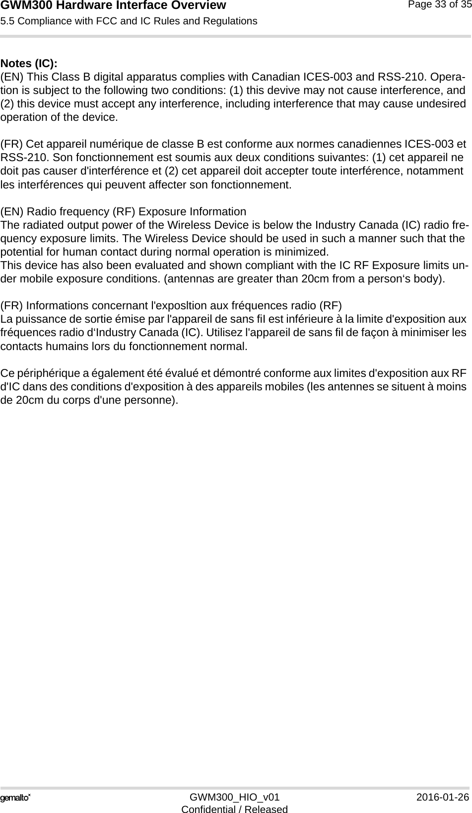 GWM300 Hardware Interface Overview5.5 Compliance with FCC and IC Rules and Regulations33GWM300_HIO_v01 2016-01-26Confidential / ReleasedPage 33 of 35Notes (IC): (EN) This Class B digital apparatus complies with Canadian ICES-003 and RSS-210. Opera-tion is subject to the following two conditions: (1) this devive may not cause interference, and (2) this device must accept any interference, including interference that may cause undesired operation of the device.(FR) Cet appareil numérique de classe B est conforme aux normes canadiennes ICES-003 et RSS-210. Son fonctionnement est soumis aux deux conditions suivantes: (1) cet appareil ne doit pas causer d&apos;interférence et (2) cet appareil doit accepter toute interférence, notamment les interférences qui peuvent affecter son fonctionnement.(EN) Radio frequency (RF) Exposure InformationThe radiated output power of the Wireless Device is below the Industry Canada (IC) radio fre-quency exposure limits. The Wireless Device should be used in such a manner such that the potential for human contact during normal operation is minimized.This device has also been evaluated and shown compliant with the IC RF Exposure limits un-der mobile exposure conditions. (antennas are greater than 20cm from a person‘s body).(FR) Informations concernant l&apos;exposltion aux fréquences radio (RF)La puissance de sortie émise par l&apos;appareil de sans fiI est inférieure à la limite d&apos;exposition aux fréquences radio d‘Industry Canada (IC). Utilisez l&apos;appareil de sans fil de façon à minimiser les contacts humains lors du fonctionnement normal.Ce périphérique a également été évalué et démontré conforme aux limites d&apos;exposition aux RF d&apos;IC dans des conditions d&apos;exposition à des appareils mobiles (les antennes se situent à moins de 20cm du corps d&apos;une personne).