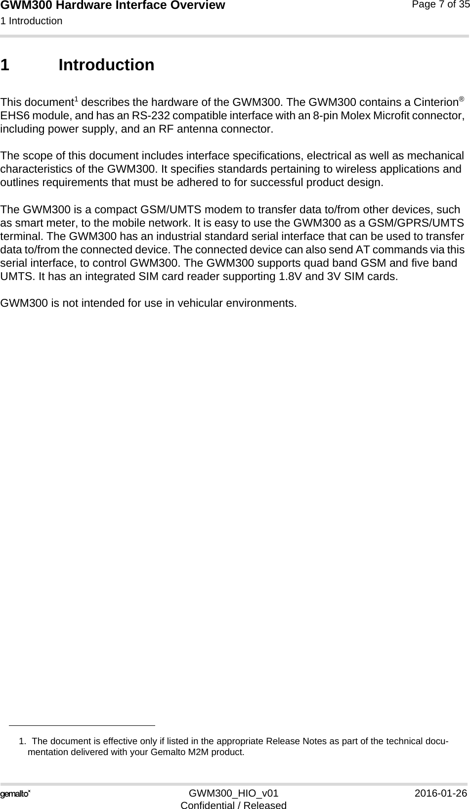 GWM300 Hardware Interface Overview1 Introduction15GWM300_HIO_v01 2016-01-26Confidential / ReleasedPage 7 of 351 IntroductionThis document1 describes the hardware of the GWM300. The GWM300 contains a Cinterion® EHS6 module, and has an RS-232 compatible interface with an 8-pin Molex Microfit connector, including power supply, and an RF antenna connector. The scope of this document includes interface specifications, electrical as well as mechanical characteristics of the GWM300. It specifies standards pertaining to wireless applications and outlines requirements that must be adhered to for successful product design. The GWM300 is a compact GSM/UMTS modem to transfer data to/from other devices, such as smart meter, to the mobile network. It is easy to use the GWM300 as a GSM/GPRS/UMTS terminal. The GWM300 has an industrial standard serial interface that can be used to transfer data to/from the connected device. The connected device can also send AT commands via this serial interface, to control GWM300. The GWM300 supports quad band GSM and five band UMTS. It has an integrated SIM card reader supporting 1.8V and 3V SIM cards.GWM300 is not intended for use in vehicular environments.1.  The document is effective only if listed in the appropriate Release Notes as part of the technical docu-mentation delivered with your Gemalto M2M product.