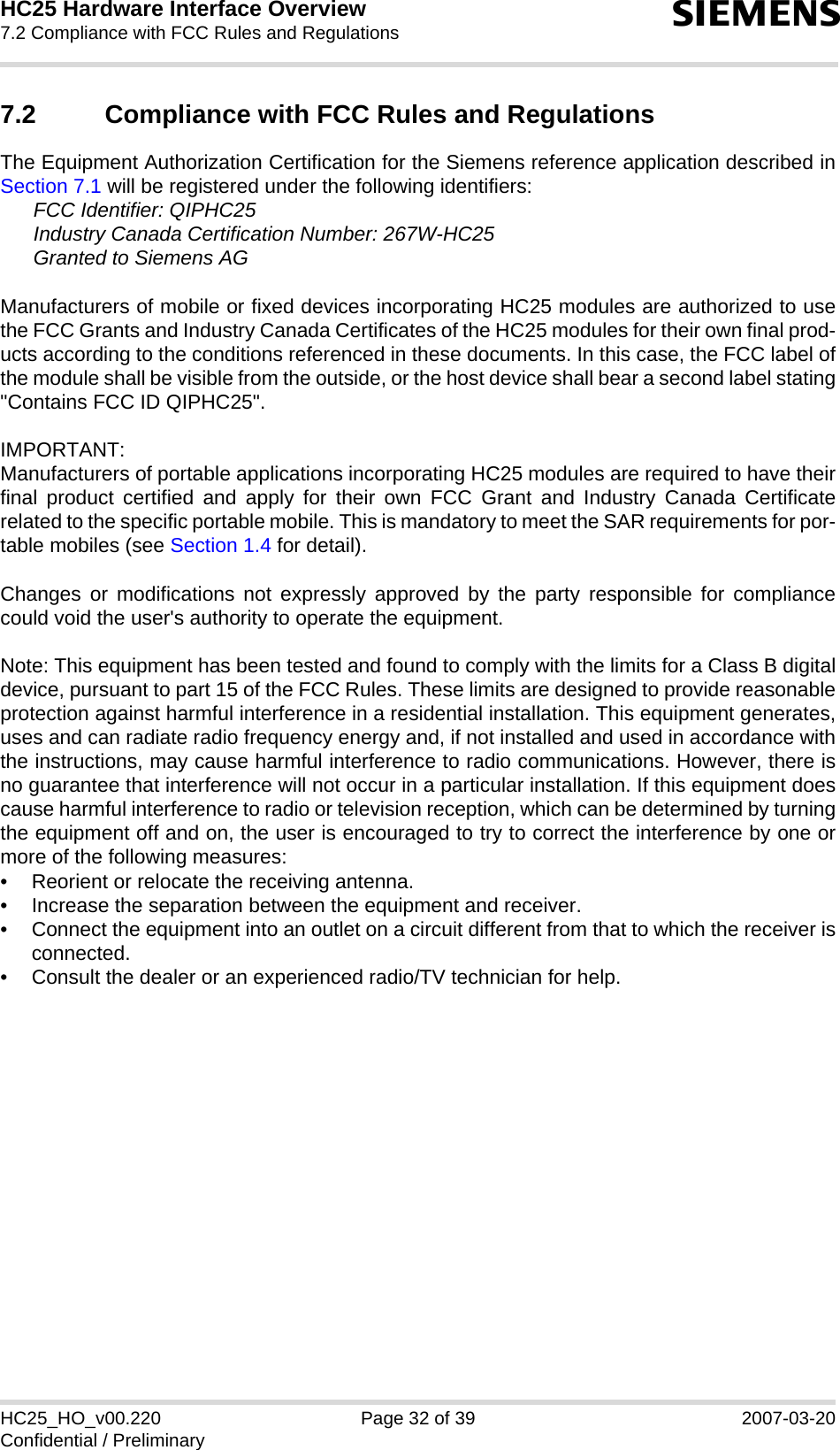 HC25 Hardware Interface Overview7.2 Compliance with FCC Rules and Regulations32sHC25_HO_v00.220 Page 32 of 39 2007-03-20Confidential / Preliminary7.2 Compliance with FCC Rules and Regulations The Equipment Authorization Certification for the Siemens reference application described inSection 7.1 will be registered under the following identifiers:FCC Identifier: QIPHC25Industry Canada Certification Number: 267W-HC25Granted to Siemens AGManufacturers of mobile or fixed devices incorporating HC25 modules are authorized to usethe FCC Grants and Industry Canada Certificates of the HC25 modules for their own final prod-ucts according to the conditions referenced in these documents. In this case, the FCC label ofthe module shall be visible from the outside, or the host device shall bear a second label stating&quot;Contains FCC ID QIPHC25&quot;.IMPORTANT:Manufacturers of portable applications incorporating HC25 modules are required to have theirfinal product certified and apply for their own FCC Grant and Industry Canada Certificaterelated to the specific portable mobile. This is mandatory to meet the SAR requirements for por-table mobiles (see Section 1.4 for detail).Changes or modifications not expressly approved by the party responsible for compliancecould void the user&apos;s authority to operate the equipment.Note: This equipment has been tested and found to comply with the limits for a Class B digitaldevice, pursuant to part 15 of the FCC Rules. These limits are designed to provide reasonableprotection against harmful interference in a residential installation. This equipment generates,uses and can radiate radio frequency energy and, if not installed and used in accordance withthe instructions, may cause harmful interference to radio communications. However, there isno guarantee that interference will not occur in a particular installation. If this equipment doescause harmful interference to radio or television reception, which can be determined by turningthe equipment off and on, the user is encouraged to try to correct the interference by one ormore of the following measures: • Reorient or relocate the receiving antenna. • Increase the separation between the equipment and receiver. • Connect the equipment into an outlet on a circuit different from that to which the receiver isconnected. • Consult the dealer or an experienced radio/TV technician for help.