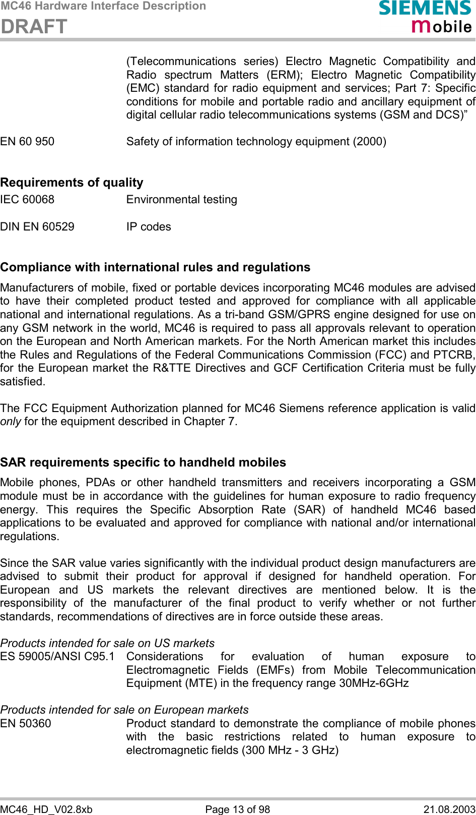 MC46 Hardware Interface Description DRAFT      MC46_HD_V02.8xb  Page 13 of 98  21.08.2003 (Telecommunications series) Electro Magnetic Compatibility and Radio spectrum Matters (ERM); Electro Magnetic Compatibility (EMC) standard for radio equipment and services; Part 7: Specific conditions for mobile and portable radio and ancillary equipment of digital cellular radio telecommunications systems (GSM and DCS)”   EN 60 950  Safety of information technology equipment (2000)   Requirements of quality IEC 60068  Environmental testing  DIN EN 60529  IP codes   Compliance with international rules and regulations Manufacturers of mobile, fixed or portable devices incorporating MC46 modules are advised to have their completed product tested and approved for compliance with all applicable national and international regulations. As a tri-band GSM/GPRS engine designed for use on any GSM network in the world, MC46 is required to pass all approvals relevant to operation on the European and North American markets. For the North American market this includes the Rules and Regulations of the Federal Communications Commission (FCC) and PTCRB, for the European market the R&amp;TTE Directives and GCF Certification Criteria must be fully satisfied.  The FCC Equipment Authorization planned for MC46 Siemens reference application is valid only for the equipment described in Chapter 7.   SAR requirements specific to handheld mobiles Mobile phones, PDAs or other handheld transmitters and receivers incorporating a GSM module must be in accordance with the guidelines for human exposure to radio frequency energy. This requires the Specific Absorption Rate (SAR) of handheld MC46 based applications to be evaluated and approved for compliance with national and/or international regulations.   Since the SAR value varies significantly with the individual product design manufacturers are advised to submit their product for approval if designed for handheld operation. For European and US markets the relevant directives are mentioned below. It is the responsibility of the manufacturer of the final product to verify whether or not further standards, recommendations of directives are in force outside these areas.   Products intended for sale on US markets ES 59005/ANSI C95.1 Considerations for evaluation of human exposure to Electromagnetic Fields (EMFs) from Mobile Telecommunication Equipment (MTE) in the frequency range 30MHz-6GHz   Products intended for sale on European markets EN 50360  Product standard to demonstrate the compliance of mobile phones with the basic restrictions related to human exposure to electromagnetic fields (300 MHz - 3 GHz)  