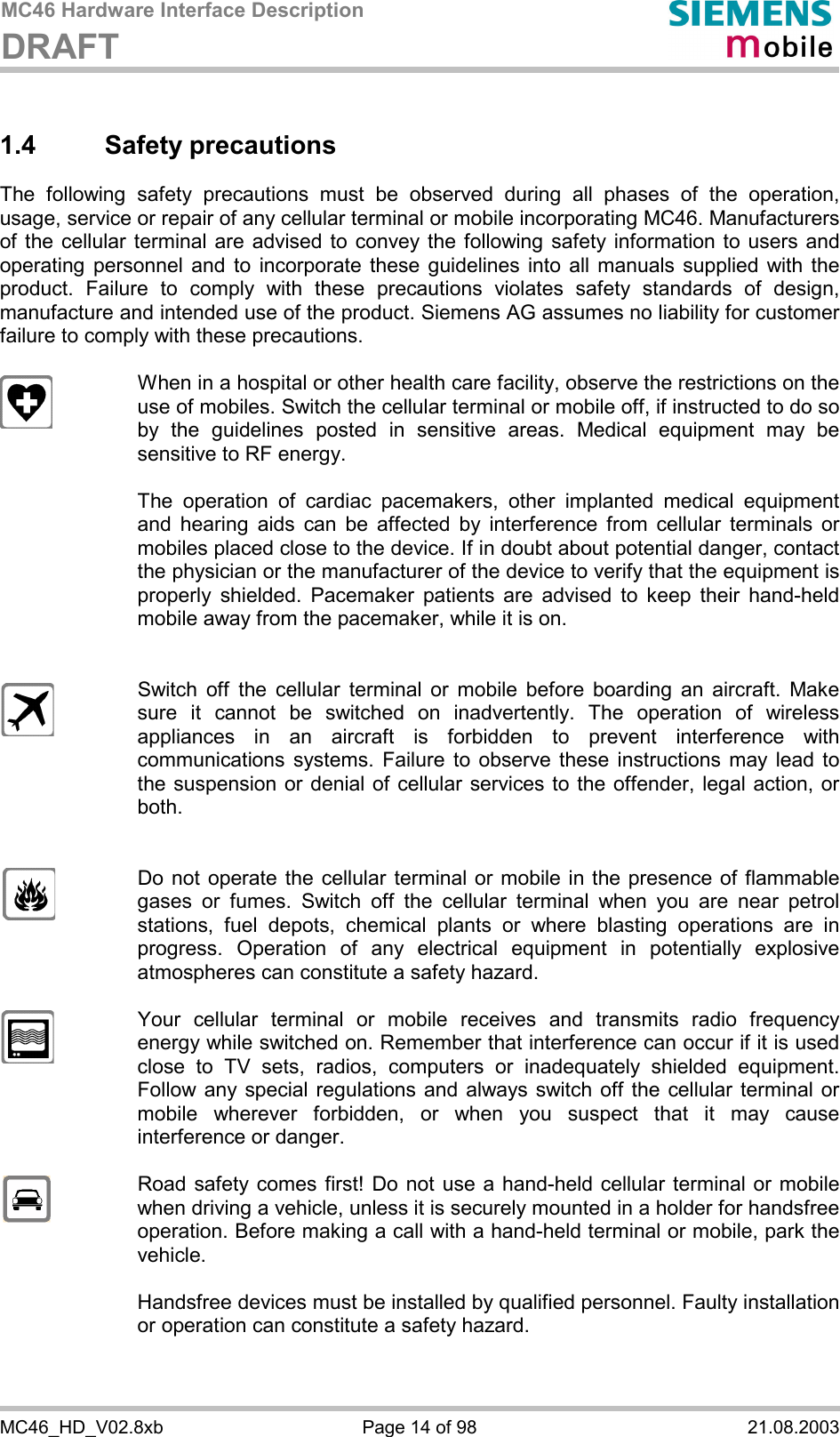 MC46 Hardware Interface Description DRAFT      MC46_HD_V02.8xb  Page 14 of 98  21.08.2003 1.4 Safety precautions The following safety precautions must be observed during all phases of the operation, usage, service or repair of any cellular terminal or mobile incorporating MC46. Manufacturers of the cellular terminal are advised to convey the following safety information to users and operating personnel and to incorporate these guidelines into all manuals supplied with the product. Failure to comply with these precautions violates safety standards of design, manufacture and intended use of the product. Siemens AG assumes no liability for customer failure to comply with these precautions.    When in a hospital or other health care facility, observe the restrictions on the use of mobiles. Switch the cellular terminal or mobile off, if instructed to do so by the guidelines posted in sensitive areas. Medical equipment may be sensitive to RF energy.   The operation of cardiac pacemakers, other implanted medical equipment and hearing aids can be affected by interference from cellular terminals or mobiles placed close to the device. If in doubt about potential danger, contact the physician or the manufacturer of the device to verify that the equipment is properly shielded. Pacemaker patients are advised to keep their hand-held mobile away from the pacemaker, while it is on.      Switch off the cellular terminal or mobile before boarding an aircraft. Make sure it cannot be switched on inadvertently. The operation of wireless appliances in an aircraft is forbidden to prevent interference with communications systems. Failure to observe these instructions may lead to the suspension or denial of cellular services to the offender, legal action, or both.     Do not operate the cellular terminal or mobile in the presence of flammable gases or fumes. Switch off the cellular terminal when you are near petrol stations, fuel depots, chemical plants or where blasting operations are in progress. Operation of any electrical equipment in potentially explosive atmospheres can constitute a safety hazard.    Your cellular terminal or mobile receives and transmits radio frequency energy while switched on. Remember that interference can occur if it is used close to TV sets, radios, computers or inadequately shielded equipment. Follow any special regulations and always switch off the cellular terminal or mobile wherever forbidden, or when you suspect that it may cause interference or danger.    Road safety comes first! Do not use a hand-held cellular terminal or mobile when driving a vehicle, unless it is securely mounted in a holder for handsfree operation. Before making a call with a hand-held terminal or mobile, park the vehicle.   Handsfree devices must be installed by qualified personnel. Faulty installation or operation can constitute a safety hazard.   