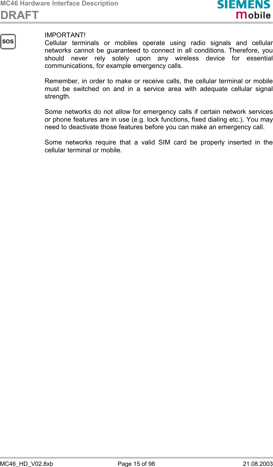 MC46 Hardware Interface Description DRAFT      MC46_HD_V02.8xb  Page 15 of 98  21.08.2003 SOS IMPORTANT! Cellular terminals or mobiles operate using radio signals and cellular networks cannot be guaranteed to connect in all conditions. Therefore, you should never rely solely upon any wireless device for essential communications, for example emergency calls.   Remember, in order to make or receive calls, the cellular terminal or mobile must be switched on and in a service area with adequate cellular signal strength.   Some networks do not allow for emergency calls if certain network services or phone features are in use (e.g. lock functions, fixed dialing etc.). You may need to deactivate those features before you can make an emergency call.  Some networks require that a valid SIM card be properly inserted in the cellular terminal or mobile.          
